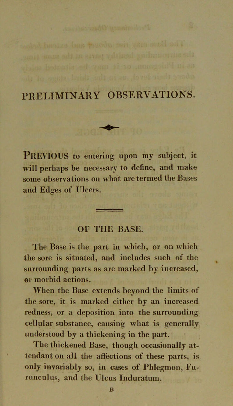 PRELIMINARY OBSERVATIONS. PREVIOUS to entering upon my subject, it will perhaps be necessary to define, and make some observations on what are termed the Bases and Edges of Ulcers. OF THE BASE. The Base is the part in which, or on which the sore is situated, and includes such of the surrounding parts as are marked by increased, ©r morbid actions. When the Base extends beyond the limits of the sore, it is marked either by an increased redness, or a deposition into the surrounding- cellular substance, causing what is generally understood by a thickening in the part. The thickened Base, though occasionally at- tendant on all the affections of these parts, is only invariably so, in cases of Phlegmon, Fu- runculus, and the Ulcus Induratum.