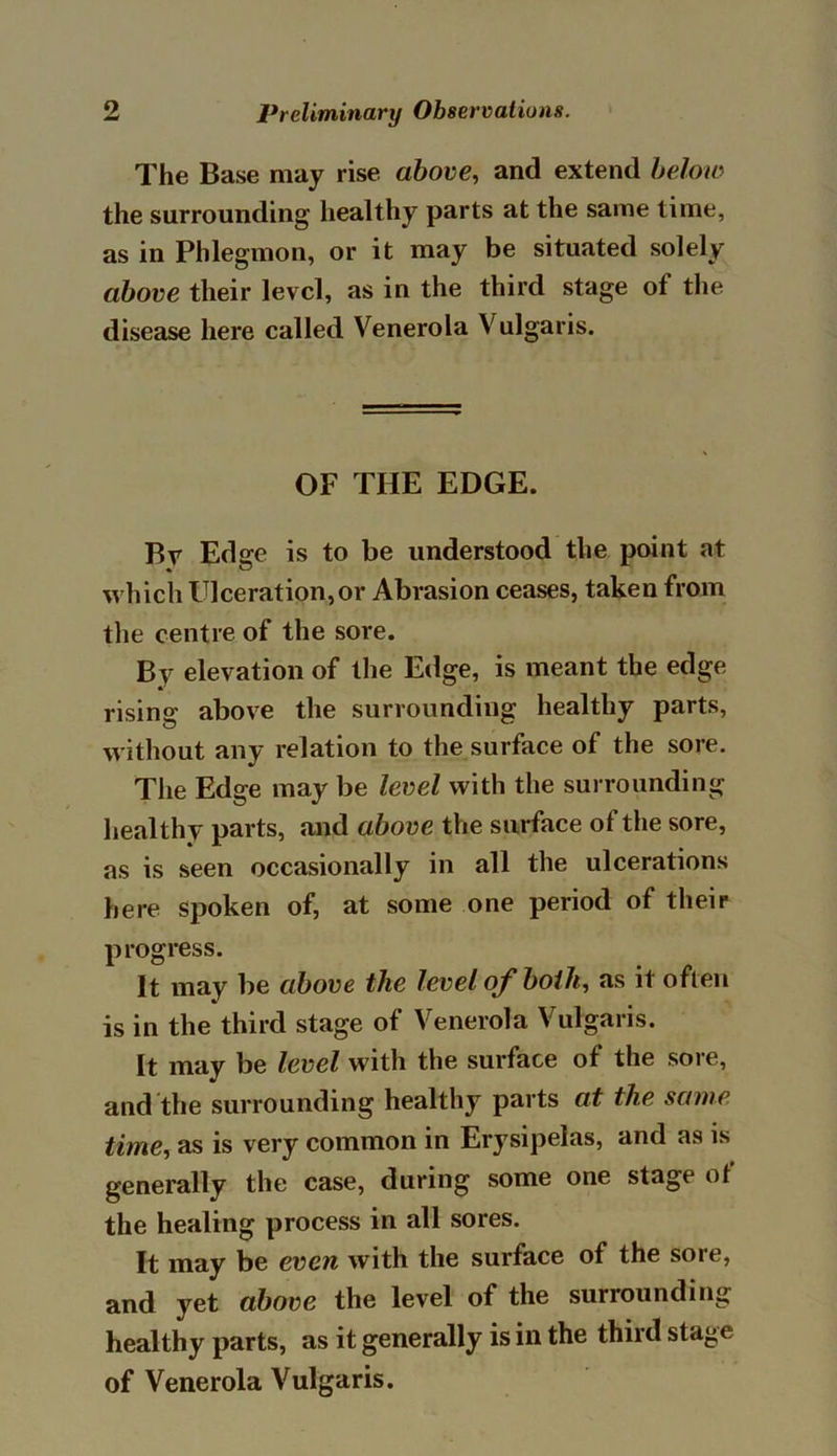 The Base may rise above, and extend below the surrounding healthy parts at the same time, as in Phlegmon, or it may be situated solely above their level, as in the third stage of the disease here called Venerola Vulgaris. OF THE EDGE. Br Edge is to be understood the point at which Ulceration,or Abrasion ceases, taken from the centre of the sore. By elevation of the Edge, is meant the edge rising above the surrounding healthy parts, without any relation to the surface of the sore. The Edge may be level with the surrounding healthy parts, and above the surface of the sore, as is seen occasionally in all the ulcerations here spoken of, at some one period of their progress. It may be above the level of both, as it often is in the third stage of Venerola Vulgaris. It may be level with the surface of the sore, and the surrounding healthy parts at the same time, as is very common in Erysipelas, and as is generally the case, during some one stage of the healing process in all sores. It may be even with the surface of the sore, and yet above the level of the surrounding healthy parts, as it generally is in the third stage of Venerola Vulgaris.