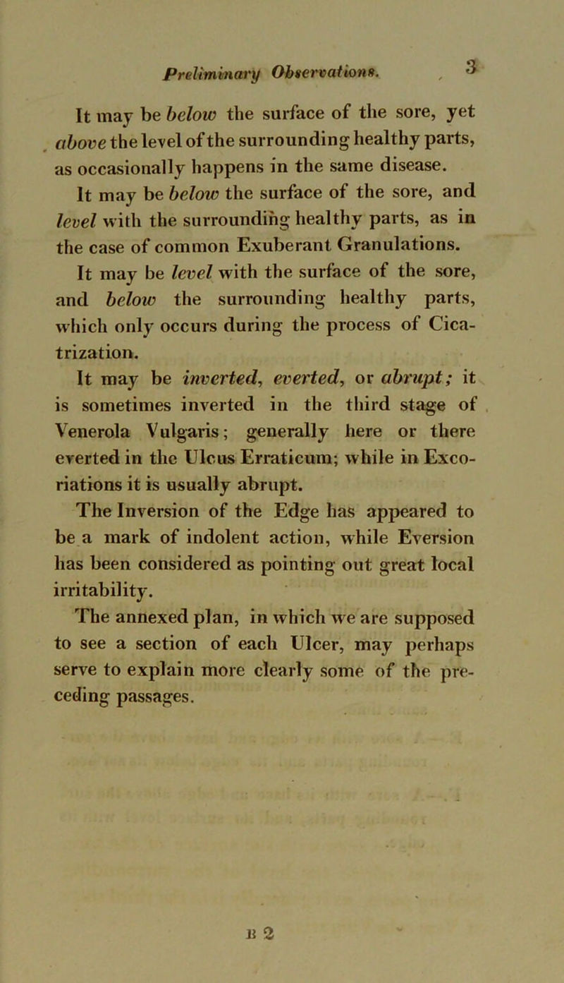 It may be below the surface of the sore, yet above the level of the surrounding healthy parts, as occasionally happens in the same disease. It may be below the surface of the sore, and level with the surrounding healthy parts, as in the case of common Exuberant Granulations. It may be level with the surface of the sore, and below the surrounding healthy parts, which only occurs during the process of Cica- trization. It may be inverted, everted, or abrupt; it is sometimes inverted in the third stage of Venerola Vulgaris; generally here or there everted in the Ulcus Erraticum; while in Exco- riations it is usually abrupt. The Inversion of the Edge has appeared to be a mark of indolent action, while Eversion has been considered as pointing out great local irritability. The annexed plan, in which we are supposed to see a section of each Ulcer, may perhaps serve to explain more clearly some of the pre- ceding passages.