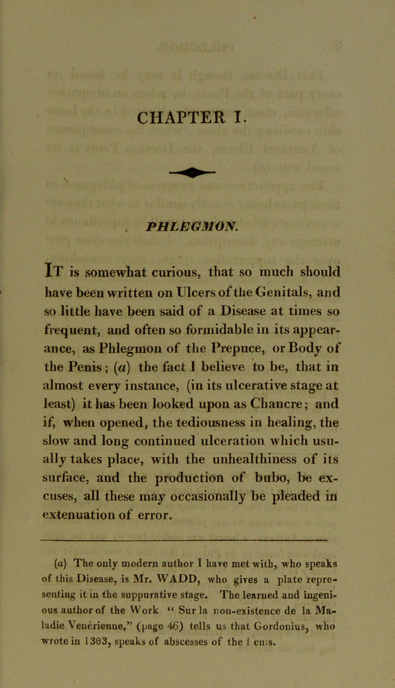 \ , PHLEGMON. IT is somewhat curious, that so much should have been written on Ulcers of the Genitals, and so little have been said of a Disease at times so frequent, and often so formidable in its appear- ance, as Phlegmon of the Prepuce, or Body of the Penis; (a) the fact 1 believe to be, that in almost every instance, (in its ulcerative stage at least) it has been looked upon as Chancre; and if, when opened, the tediousness in healing, the slow and long continued ulceration which usu- ally takes place, with the unhealthiness of its surface, and the production of bubo, be ex- cuses, all these may occasionally be pleaded in extenuation of error. (a) The only modern author I have met with, who speaks of this Disease, is Mr. WADD, who gives a plate repre- senting it in the suppurative stage. The learned and ingeni- ous author of the Work “ Sur la non-existence de la Ma- ladie Venerienne,” (page 46) tells us that Gordonius, who wrote in 1303, speaks of abscesses of the i ems.