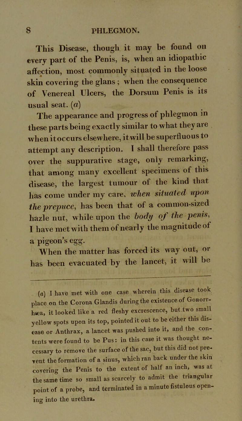 This Disease, though it may be found on every part of the Penis, is, when an idiopathic affection, most commonly situated in the loose skin covering the glans ; when the consequence of Venereal Ulcers, the Dorsum Penis is its usual seat, (a) The appearance and progress of phlegmon in these parts being exactly similar to what they are when it occurs elsewhere, it will be superfluous to attempt any description. I shall therefore pass over the suppurative stage, only remarking, that among many excellent specimens of this disease, the largest tumour of the kind that has come under my care, when situated upon the prepuce, has been that of a common-sized liazle nut, while upon the body of the penis, I have met with them of nearly the magnitude ot a pigeon’s egg. When the matter has forced its way out, or has been evacuated by the lancet, it will be (a) I have met with one case wherein this disease took place on the Corona Glandis during the existence of Gonorr- hsea, it looked like a red fleshy excrescence, but two small yellow spots upon its top, pointed it out to be either this dis- ease or Anthrax, a lancet was pushed into it, and the con- tents were found to be Pus: in this case it was thought ne- cessary to remove the surface of the sac, but this did not pre- vent the formation of a sinus, which ran back under the skin covering the Penis to the extent of half an inch, was at the same time so small as scarcely to admit the triangular point of a probe, and terminated in a minute fistulous open- ing into the urethra.