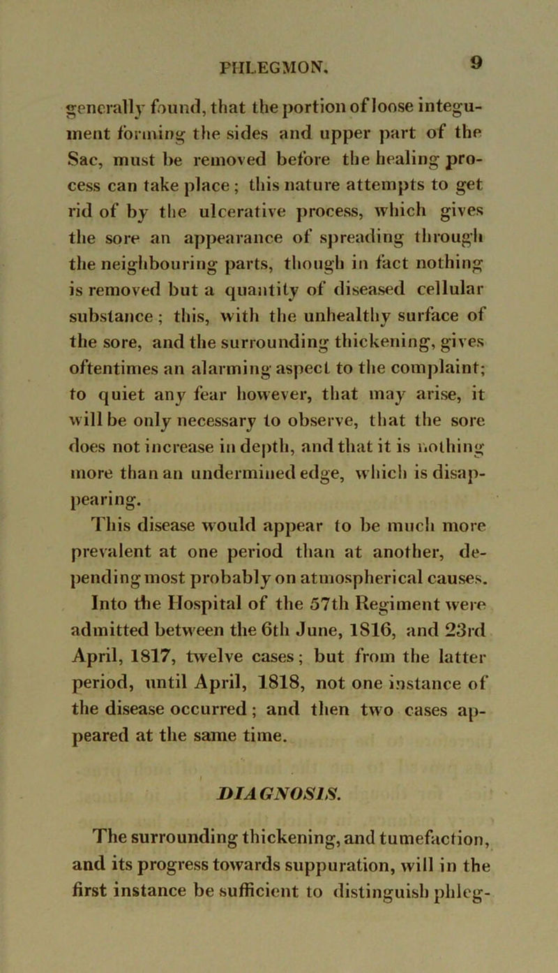 generally found, that the portion of loose integu- ment forming the sides and upper part of the Sac, must be removed before the healing pro- cess can take place ; this nature attempts to get rid of by the ulcerative process, which gives the sore an appearance of spreading through the neighbouring parts, though in fact nothing is removed but a quantity of diseased cellular substance; this, with the unhealthy surface of the sore, and the surrounding thickening, gives oftentimes an alarming aspect to the complaint; to quiet any fear however, that may arise, it will be only necessary to observe, that the sore does not increase in depth, and that it is nothing more than an undermined edge, which is disap- pearing. This disease would appear to be much more prevalent at one period than at another, de- pendingmost probably on atmospherical causes. Into the Hospital of the 57th Regiment were admitted between the 6th June, 1S16, and 23rd April, 1817, twelve cases; but from the latter period, until April, 1818, not one instance of the disease occurred; and then two cases ap- peared at the same time. DIAGNOSIS. The surrounding thickening, and tumefaction, and its progress towards suppuration, will in the first instance be sufficient to distinguish phieg-