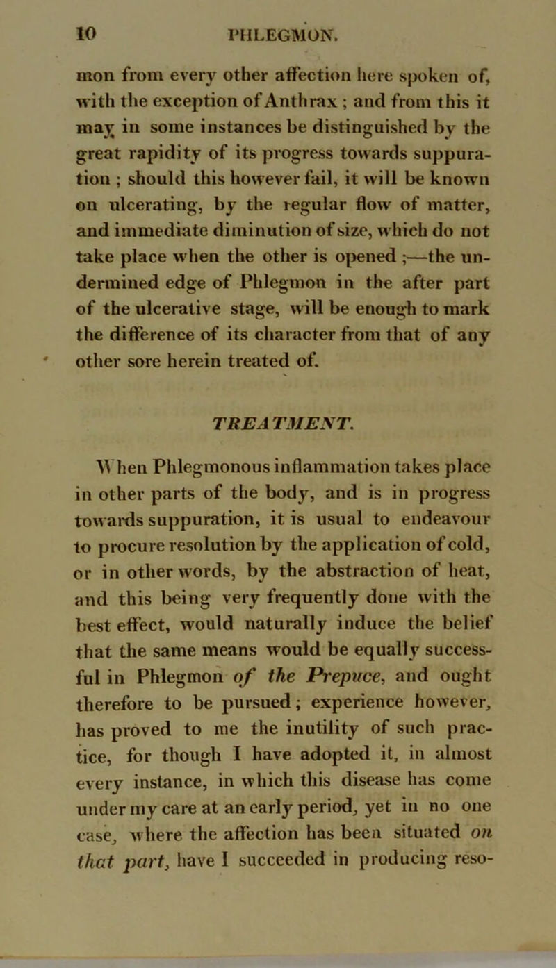 mon from every other affection here spoken of, with the exception of Anthrax; and from this it may in some instances be distinguished by the great rapidity of its progress towards suppura- tion ; should this however fail, it will be known on ulcerating, by the regular flow of matter, and immediate diminution of size, which do not take place when the other is opened ;—the un- dermined edge of Phlegmon in the after part of the ulcerative stage, will be enough to mark the difference of its character from that of any other sore herein treated of. TREA TMENT. When Phlegmonous inflammation takes place in other parts of the body, and is in progress towards suppuration, it is usual to endeavour to procure resolution by the application of cold, or in other words, by the abstraction of heat, and this being very frequently done with the best effect, would naturally induce the belief that the same means would be equally success- ful in Phlegmon of the Prepuce, and ought therefore to be pursued; experience however, has proved to me the inutility of such prac- tice, for though I have adopted it, in almost every instance, in which this disease has come under my care at an early period, yet in no one case, w here the affection has been situated on that part, have I succeeded in producing reso-