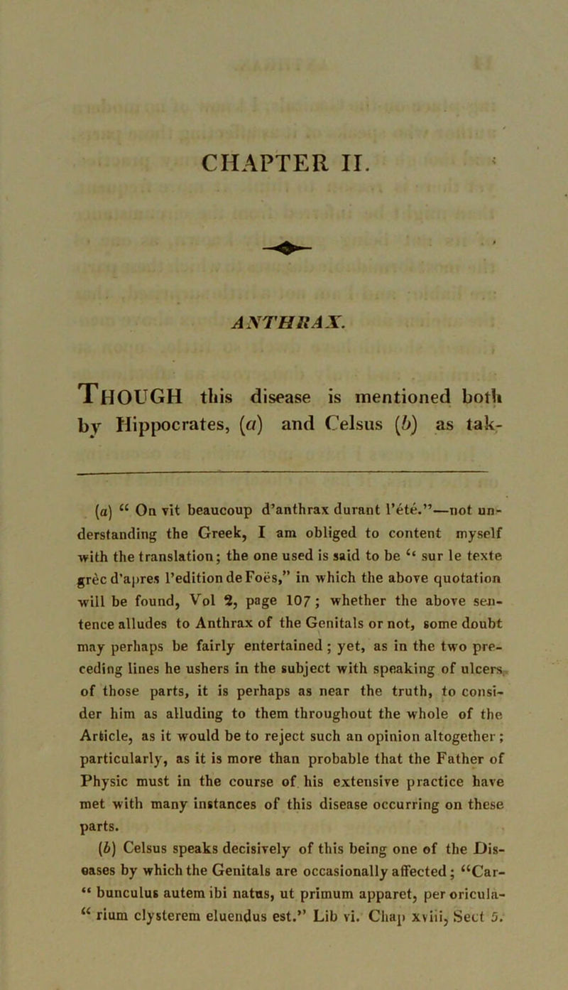 ANTHRAX. Though this disease is mentioned both by Hippocrates, (a) and Celsus (b) as tak- (a) “ On vit beaucoup d’anthrax durant l’ete.”—not un- derstanding the Greek, I am obliged to content myself with the translation; the one used is said to be 4‘ sur le texte grecd’apres 1’editiondeFoes,” in which the above quotation •will be found, Vol 2, page 107 ; whether the above sen- tence alludes to Anthrax of the Genitals or not, some doubt may perhaps be fairly entertained ; yet, as in the two pre- ceding lines he ushers in the subject with speaking of ulcers of those parts, it is perhaps as near the truth, to consi- der him as alluding to them throughout the whole of the Article, as it would be to reject such an opinion altogether; particularly, as it is more than probable that the Father of Physic must in the course of his extensive practice have met with many instances of this disease occurring on these parts. (£) Celsus speaks decisively of this being one of the Dis- eases by which the Genitals are occasionally affected; “Car- “ bunculus autem ibi natus, ut primum apparet, per oricula- “ rium clysterem eluendus est.” Lib vi. Chap xviii, Sett 5.