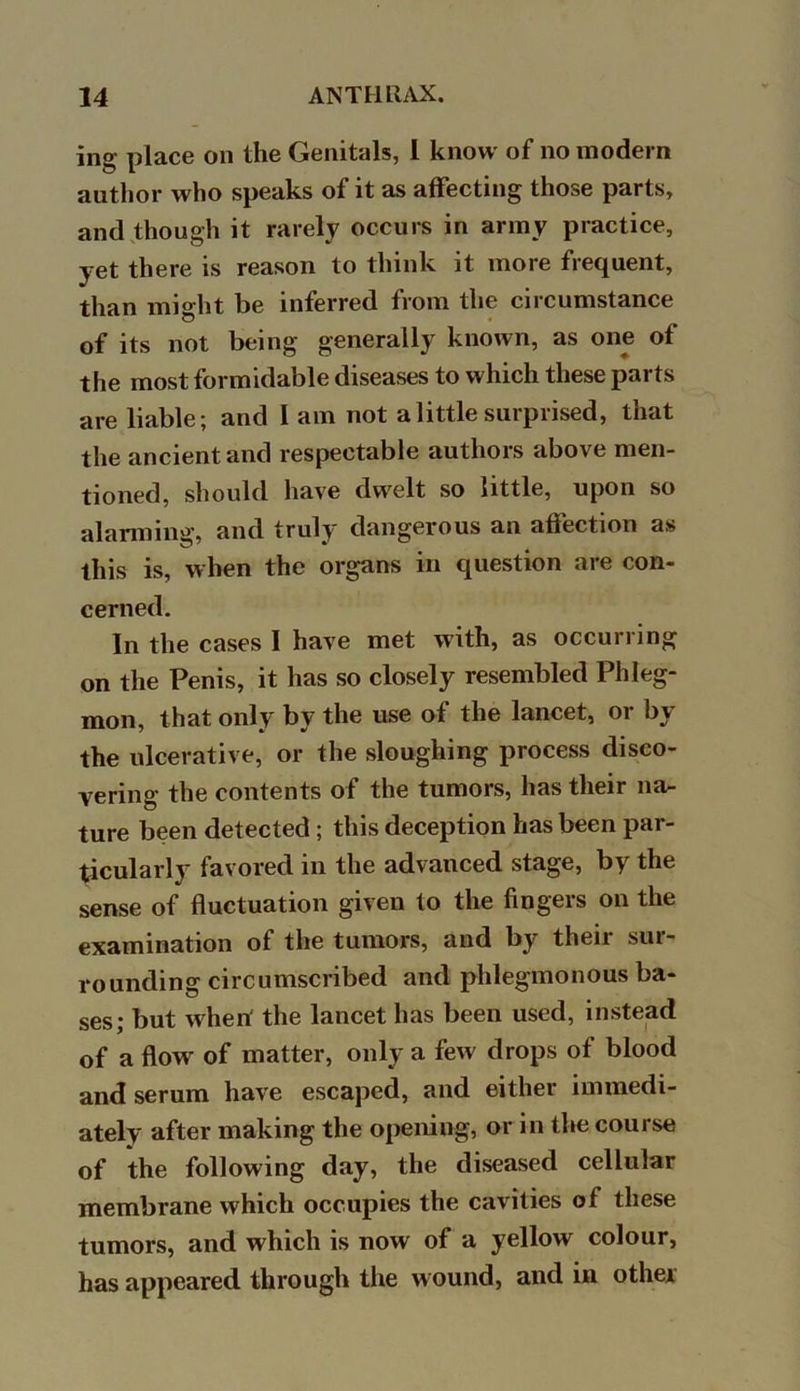 ing place on the Genitals, I know of no modern author who speaks of it as affecting those parts, and though it rarely occurs in army practice, yet there is reason to think it more frequent, than might be inferred from the circumstance of its not being generally known, as one of the most formidable diseases to which these parts are liable; and I am not a little surprised, that the ancient and respectable authors above men- tioned, should have dwelt so little, upon so alarming, and truly dangerous an affection as this is, when the organs in question are con- cerned. In the cases I have met with, as occurring on the Penis, it has so closely resembled Phleg- mon, that only by the use of the lancet, or by the ulcerative, or the sloughing process disco- vering the contents of the tumors, has their na- ture been detected ; this deception has been par- ticularly favored in the advanced stage, by the sense of fluctuation given to the fingers on the examination of the tumors, and by their sur- rounding circumscribed and phlegmonous ba- ses; but when' the lancet has been used, instead of a flow of matter, only a few drops of blood and serum have escaped, and either immedi- ately after making the opening, or in the course of the following day, the diseased cellular membrane which occupies the cavities of these tumors, and which is now of a yellow colour, has appeared through the wound, and in other