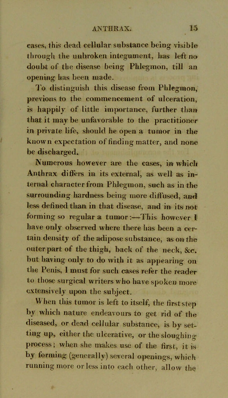 cases, this (lead cellular substance being visible through the unbroken integument, has left no doubt of the disease being Phlegmon, till an opening has been made. To distinguish this disease from Phlegmon, previous to the commencement of ulceration, is happily of little importance, further than that it may be unfavorable to the practitioner in private life, should he open a tumor in the known expectation of finding matter, and none be discharged. Numerous however are the cases, in which Anthrax differs in its external, as well as in- ternal character from Phlegmon, such as in the surrounding hardness being more diffused, and less defined than in that disease, and in its not forming so regular a tumor:—This however 1 have only observed where there has been a cer- tain density of the adipose substance, as on the outer part of the thigh, back of the neck, &c. but having only to do with it as appearing on the Penis, 1 must for such cases refer the reader to those surgical writers who have spoken more extensively upon the subject. When this tumor is left to itself, the first step by which nature endeavours to get rid of the diseased, or dead cellular substance, is by set- ting up, either the ulcerative, or the sloughing process; when she makes use of the first, it is by forming (generally) several openings, which running more or less into each other, allow the
