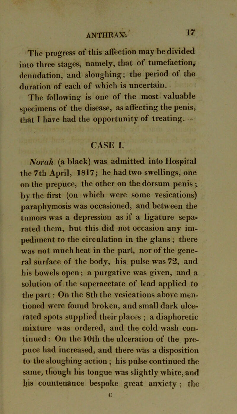 The progress of this affection may be divided into three stages, namely, that of tumefaction, denudation, and sloughing; the period of the duration of each of which is uncertain. The following is one of the most valuable specimens of the disease, as affecting the penis, that I have had the opportunity of treating. - CASE I. Norah (a black) was admitted into Hospital the 7th April, 1817; he had two swellings, one on the prepuce, the other on the dorsum penis ; by the first (on which were some vesications) paraphymosis was occasioned, and between the tumors was a depression as if a ligature sepa- rated them, but this did not occasion any im- pediment to the circulation in the glans ; there was not much heat in the part, nor of the gene- ral surface of the body, his pulse was 72, and his bowels open; a purgative was given, and a solution of the superacetate of lead applied to the part: On the 8th the vesications above men- tioned were found broken, and small dark ulce- rated spots supplied their places ; a diaphoretic mixture was ordered, and the cold wash con- tinued : On the 10th the ulceration of the pre- puce had increased, and there >vas a disposition to the sloughing action ; his pulse continued the same, though his tongue was slightly white, and Jjis countenance bespoke great anxiety ; the v