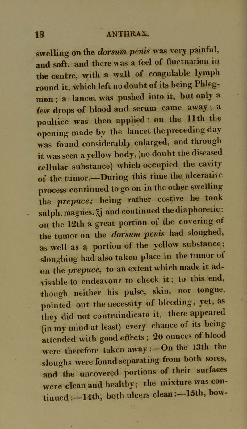 swelling on the dorsum penis was very painful, and soft, and there was a feel of fluctuation in the centre, with a wall of coagulable lymph round it, which left no doubt of its being I hleg- mon; a lancet was pushed into it, but only a few drops of blood and serum came away ; a poultice was then applied: on the 11th the opening made by the lancet the preceding day was found considerably enlarged, and through it was seen a yellow body, (no doubt the diseased cellular substance) which occupied the cavity of the tumor—During this time the ulcerative process continued to go on in the other swelling the prepuce; being rather costive he took sulph. magnes. Ij and continued the diaphoretic: on the 12th a great portion of the covering of the tumor on the dorsum penis had sloughed, as well as a portion of the yellow substance; sloughing had also taken place in the tumor of on the prepuce, to an extent which made it ad- visable to endeavour to check it; to this end, though neither his pulse, skin, nor tongue, pointed out the necessity of bleeding, yet, as they did not contraindicate it, there appeared (in my mind at least) every chance of its being attended with good effects ; 20 ounces of blood were therefore taken away On the 13th the sloughs were found separating from both sores, and°the uncovered portions of their surfaces were clean and healthy; the mixture was con- tinued 14th, both ulcers cleanloth, bow-
