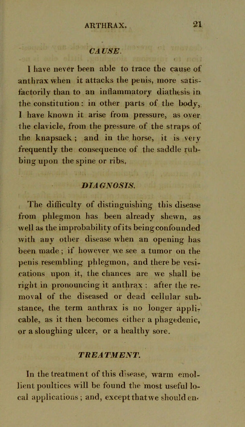 CA USE. I > i { • i I have never been able to trace the cause of anthrax when it attacks the penis, more satis- factorily than to an inflammatory diathesis in the constitution: in other parts of the body, 1 have known it arise from pressure, as over the clavicle, from the pressure of the straps of the knapsack ; and in the horse, it is very frequently the consequence of the saddle rub- bing upon the spine or ribs, DIAGNOSIS. The difficulty of disti nguishing this disease from phlegmon has been already shewn, as well as the improbability of its beingconfounded with any other disease when an opening has been made ; if however we see a tumor on the penis resembling phlegmon, and there be vesi- cations upon it, the chances are we shall be right in pronouncing it anthrax : after the re- moval of the diseased or dead cellular sub- stance, the term anthrax is no longer appli- cable, as it then becomes either a phagedenic, or a sloughing ulcer, or a healthy sore. THE ATM ENT. In the treatment of this disease, warm emol- lient poultices will be found the most useful lo- cal applications; and, exceptthatwe shoulden*