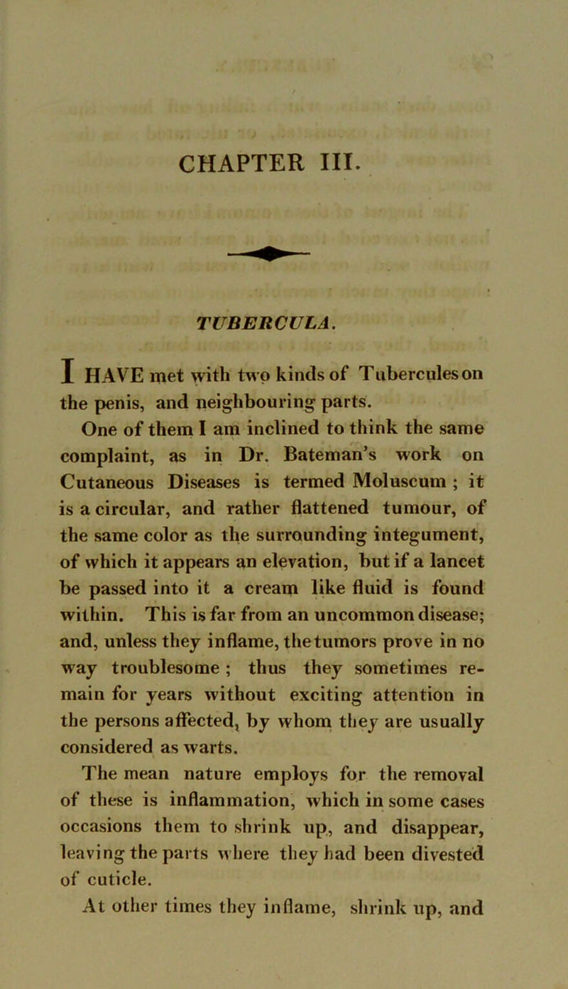 TUBERCULA. I HAVE met with two kinds of Tuberculeson the penis, and neighbouring parts. One of them I am inclined to think the same complaint, as in Dr. Bateman’s work on Cutaneous Diseases is termed Moluscum ; it is a circular, and rather flattened tumour, of the same color as the surrounding integument, of which it appears an elevation, but if a lancet be passed into it a cream like fluid is found within. This is far from an uncommon disease; and, unless they inflame, the tumors prove in no way troublesome; thus they sometimes re- main for years without exciting attention in the persons affected, by whom they are usually considered as warts. The mean nature employs for the removal of these is inflammation, which in some cases occasions them to shrink up, and disappear, leaving the parts where they had been divested of cuticle. At other times they inflame, shrink up, and