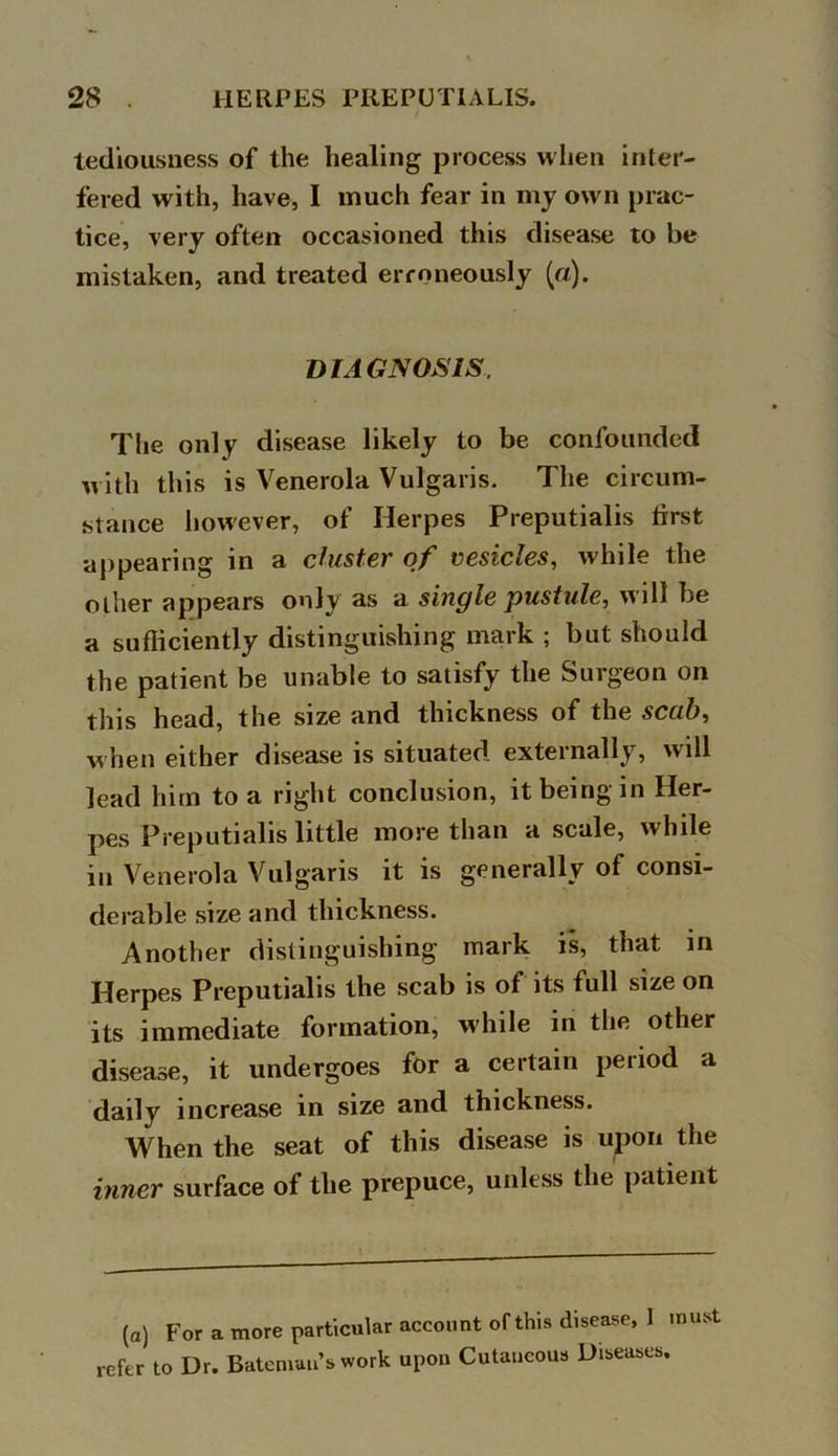 tediousness of the healing process when inter- fered with, have, I much fear in my own prac- tice, very often occasioned this disease to be mistaken, and treated erroneously (a). DIAGNOSIS. The only disease likely to be confounded with this is Venerola Vulgaris. The circum- stance however, of Herpes Preputialis first appearing in a duster of vesicles, while the other appears only as a single pustule, will be a sufficiently distinguishing mark ; but should the patient be unable to satisfy the Surgeon on this head, the size and thickness of the scab, when either disease is situated externally, will lead him to a right conclusion, it being in Her- pes Preputialis little more than a scale, while in Venerola Vulgaris it is generally of consi- derable size and thickness. Another distinguishing mark is, that in Herpes Preputialis the scab is of its full size on its immediate formation, while in the other disease, it undergoes for a certain period a daily increase in size and thickness. When the seat of this disease is upon the inner surface of the prepuce, unless the patient (a) For a more particular account of this disease, I must refer to Dr. Bateman’s work upon Cutaneous Diseases.