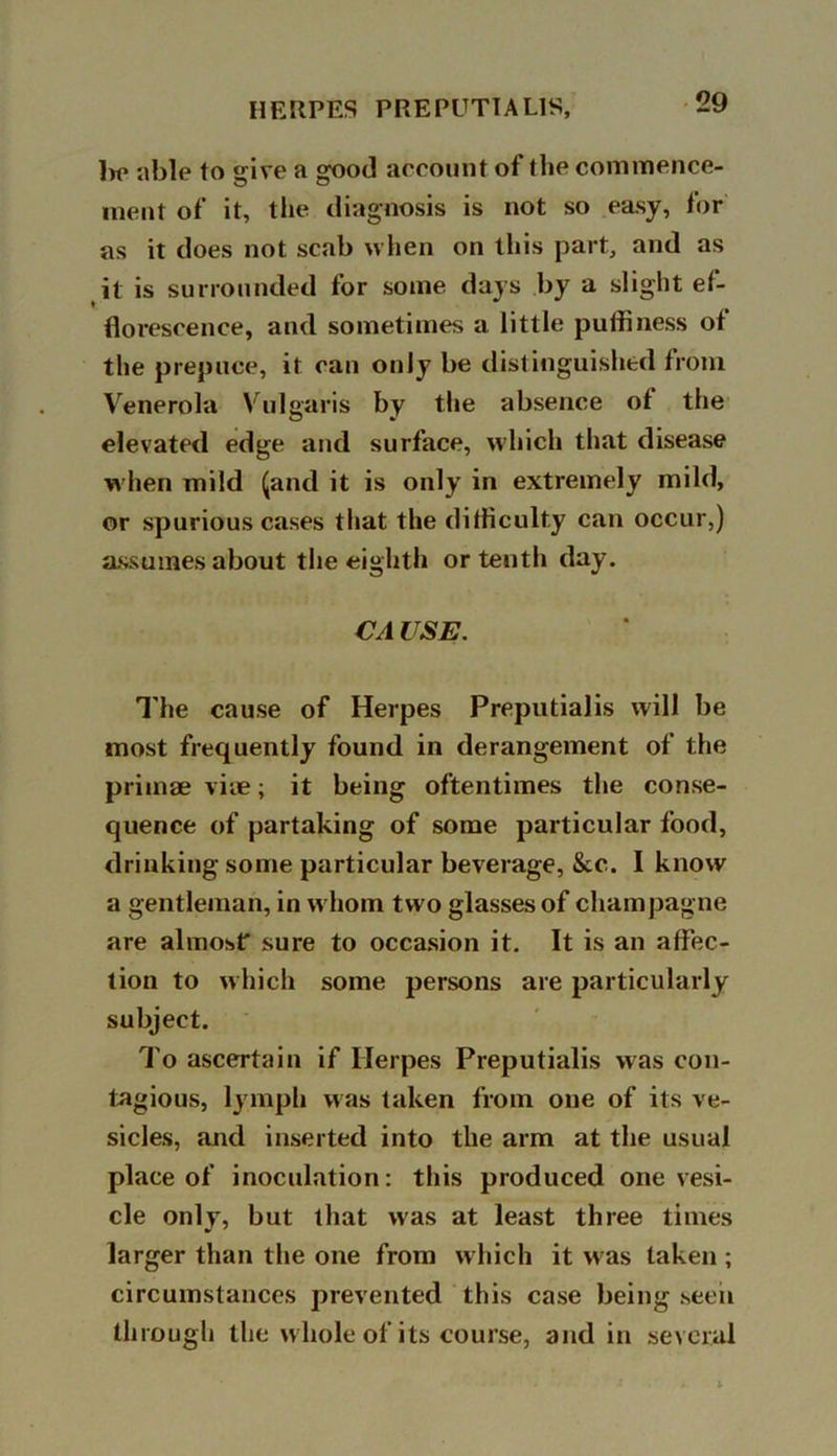 be able to give a good account of the commence- ment of it, the diagnosis is not so easy, for as it does not scab when on this part, and as it is surrounded for some days by a slight ef- florescence, and sometimes a little puffiness of the prepuce, it can only be distinguished from Venerola Vulgaris by the absence ot the elevated edge and surface, which that disease w hen mild (and it is only in extremely mild, or spurious cases that the difficulty can occur,) assumes about the eighth or tenth day. CA USE. The cause of Herpes Preputialis will be most frequently found in derangement of the primae vice; it being oftentimes the conse- quence of partaking of some particular food, drinking some particular beverage, See. I know a gentleman, in w hom two glasses of champagne are almost' sure to occasion it. It is an affec- tion to which some persons are particularly subject. To ascertain if Herpes Preputialis was con- tagious, lymph was taken from one of its ve- sicles, and inserted into the arm at the usual place of inoculation: this produced one vesi- cle only, but that was at least three times larger than the one from which it w as taken ; circumstances prevented this case being seen through the w hole of its course, and in several