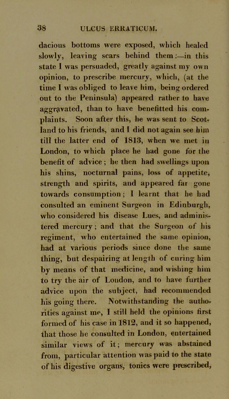 dacious bottoms were exposed, which healed slowly, leaving scars behind them;—in this state 1 was persuaded, greatly against my own opinion, to prescribe mercury, which, (at the time I was obliged to leave him, being ordered out to the Peninsula) appeared rather to have aggravated, than to have benefitted his com- plaints. Soon after this, he was sent to Scot- land to his friends, and I did not again see him till the latter end of 1813, when we met in London, to which place he had gone for the benefit of advice ; he then had swellings upon his shins, nocturnal pains, loss of appetite, strength and spirits, and appeared far gone towards consumption; I learnt that he had consulted an eminent Surgeon in Edinburgh, who considered his disease Lues, and adminis- tered mercury; and that the Surgeon of his regiment, who entertained the same opinion, had at various periods since done the same thing, but despairing at length of curing him by means of that medicine, and wishing him to try^ the air of London, and to have further advice upon the subject, had recommended his going there. Notwithstanding the autho- rities against me, I still held the opinions first formed of his case in 1812, and it so happened, that those he consulted in London, entertained similar views of it; mercury was abstained from, particular attention was paid to the state of his digestive organs, tonics were prescribed,