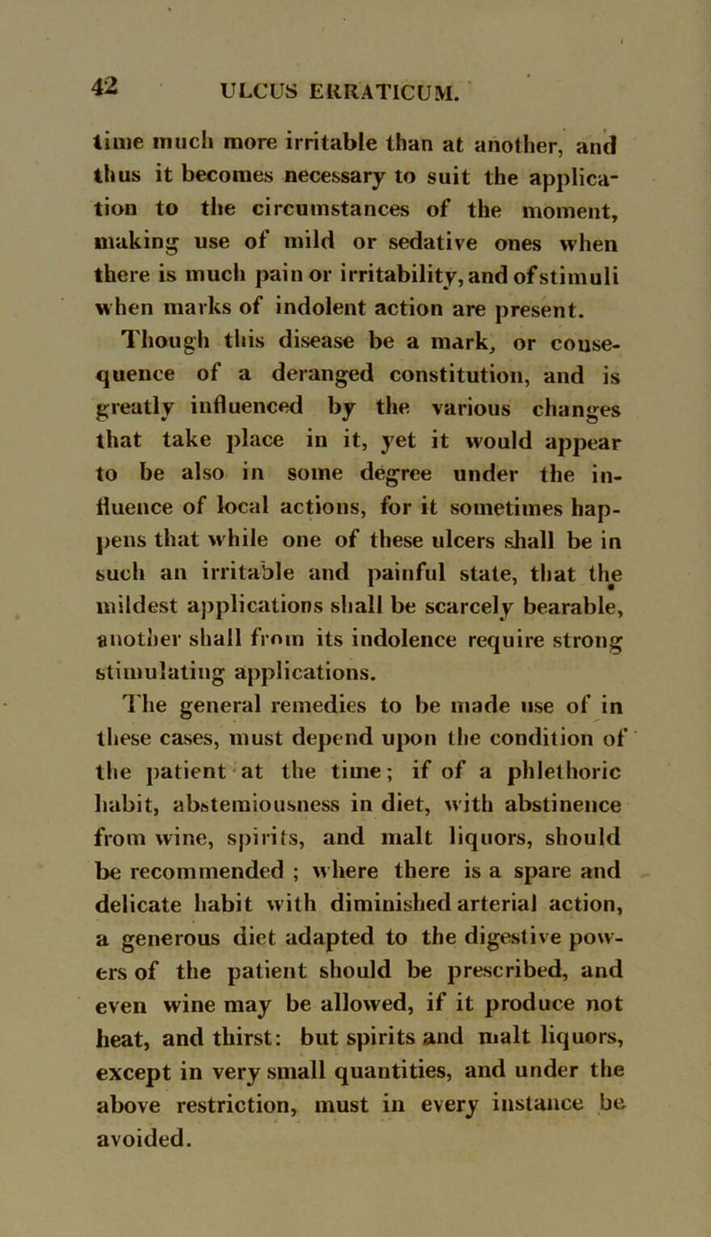 time much more irritable than at another, and thus it becomes necessary to suit the applica- tion to the circumstances of the moment, making use of mild or sedative ones when there is much pain or irritability, and of stimuli when marks of indolent action are present. Though this disease be a mark, or conse- quence of a deranged constitution, and is greatly influenced by the various changes that take place in it, yet it would appear to be also in some degree under the in- fluence of local actions, for it sometimes hap- pens that while one of these ulcers shall be in such an irritable and painful state, that the mildest applications shall be scarcely bearable, another shall from its indolence require strong stimulating applications. The general remedies to be made use of in these cases, must depend upon the condition of the patient at the time; if of a phlethoric habit, abstemiousness in diet, with abstinence from wine, spirits, and malt liquors, should be recommended ; where there is a spare and delicate habit with diminished arterial action, a generous diet adapted to the digestive pow- ers of the patient should be prescribed, and even wine may be allowed, if it produce not heat, and thirst: but spirits and malt liquors, except in very small quantities, and under the above restriction, must in every instance be avoided.
