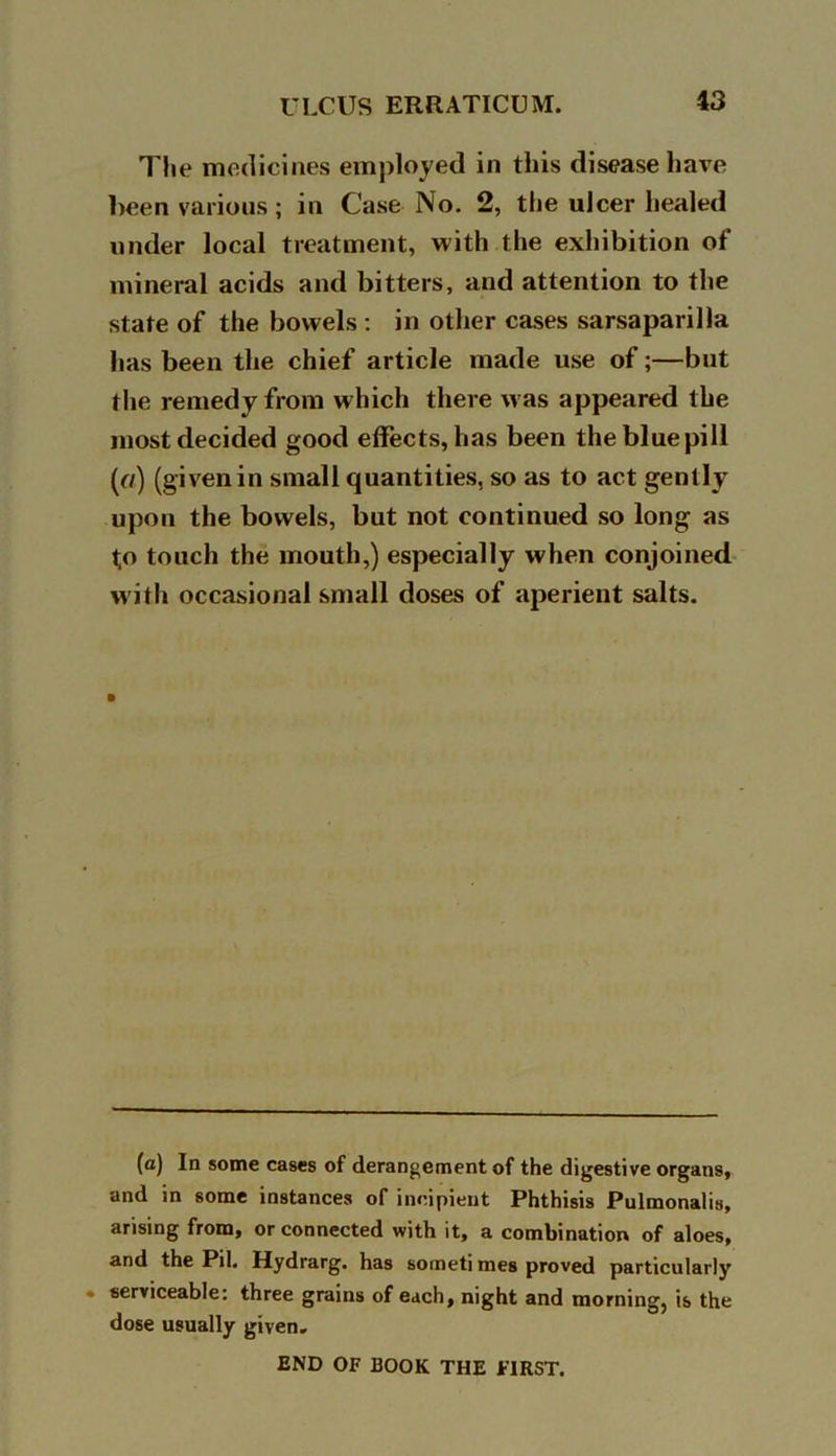 The medicines employed in this disease have been various; in Case No. 2, the ulcer healed under local treatment, with the exhibition of mineral acids and bitters, and attention to the state of the bowels : in other cases sarsaparilla has been the chief article made use of;—but the remedy from which there was appeared the most decided good effects, has been the blue pill (r/) (given in small quantities, so as to act gently upon the bowels, but not continued so long as to touch the mouth,) especially when conjoined with occasional small doses of aperient salts. (a) In some cases of derangement of the digestive organs, and in some instances of incipient Phthisis Pulmonalis, arising from, or connected with it, a combination of aloes, and the Pil. Hydrarg. has someti mes proved particularly serviceable: three grains of each, night and morning, is the dose usually given. END OF BOOK THE FIRST.