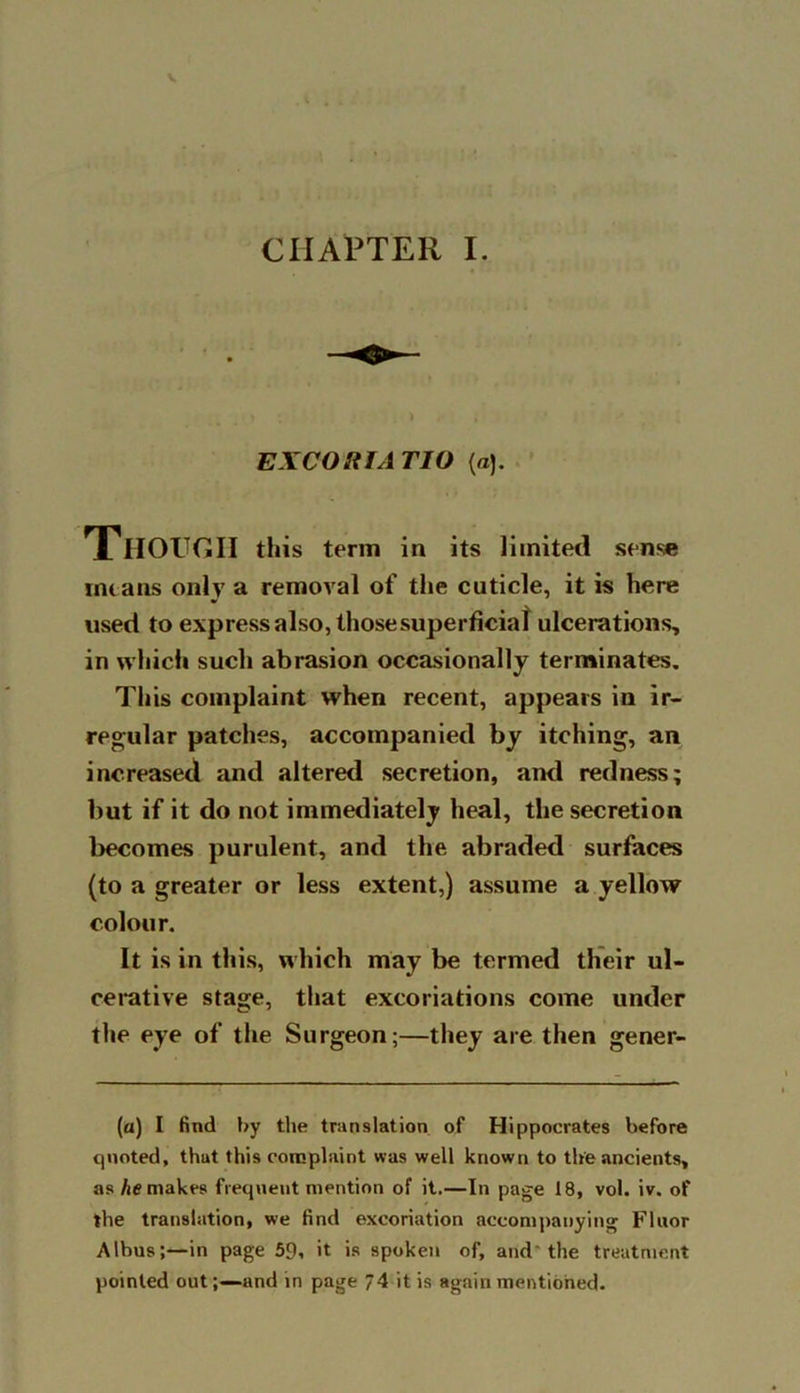 CHAPTER I. EXCOSiTATIO (a). THOUGH this term in its limited sense means only a removal of the cuticle, it is here used to express also, those superficial ulcerations, in which such abrasion occasionally terminates. This complaint when recent, appears in ir- regular patches, accompanied by itching, an increased and altered secretion, and redness; but if it do not immediately heal, the secretion becomes purulent, and the abraded surfaces (to a greater or less extent,) assume a yellow colour. It is in this, which may be termed their ul- cerative stage, that excoriations come under the eye of the Surgeon;—they are then gener- (a) I find by the translation of Hippocrates before quoted, that this complaint was well known to the ancients, as he makes frequent mention of it.—In page 18, vol. iv. of the translation, we find excoriation accompanying Fluor Albus;—in page 59, it is spoken of, and the treatment pointed out;—and in page 74 it is again mentioned.