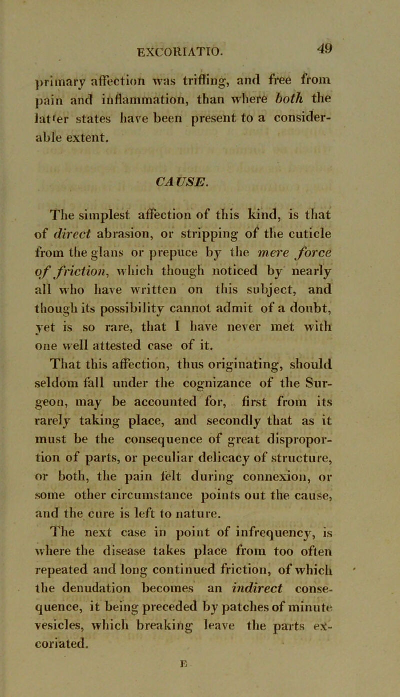primary affection was trifling, and free from pain and inflammation, than where both the Jat<er states have been present to a consider- able extent. CA USE. The simplest affection of this kind, is that of direct abrasion, or stripping of the cuticle from the glans or prepuce by the were force of friction, which though noticed by nearly all who have written on this subject, and though its possibility cannot admit of a doubt, yet is so rare, that I have never met with one well attested case of it. That this affection, thus originating, should seldom fall under the cognizance of the Sur- geon, may be accounted for, first from its rarely taking place, and secondly that as it must be the consequence of great dispropor- tion of parts, or peculiar delicacy of structure, or both, the pain felt during connexion, or some other circumstance points out the cause, and the cure is left to nature. The next case in point of infrequency, is where the disease takes place from too often repeated and long continued friction, of which the denudation becomes an indirect conse- quence, it being preceded by patches of minute vesicles, which breaking leave the parts ex- coriated. Fj