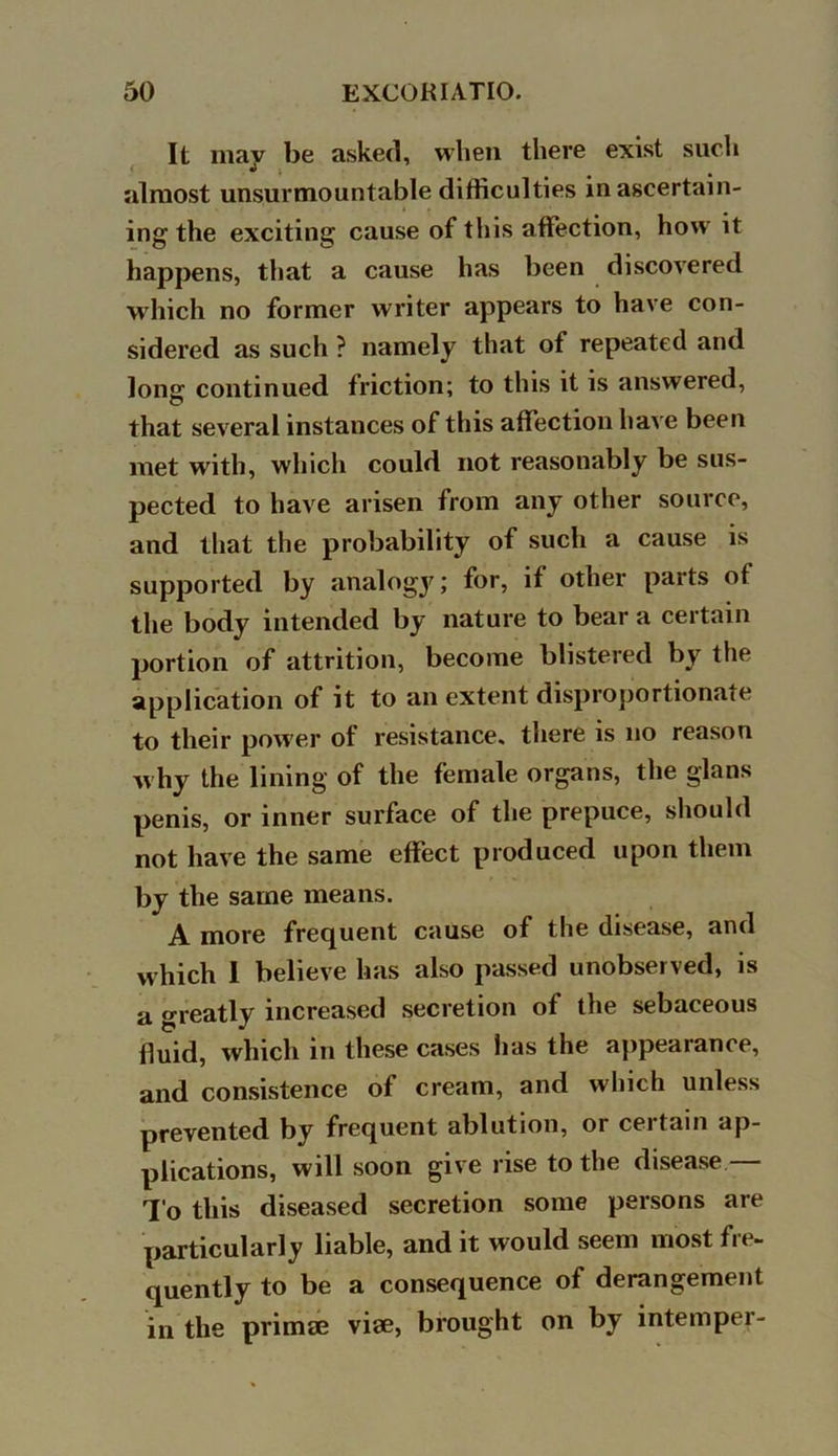 It may be asked, when there exist such almost unsurmountable difficulties in ascertain- ing the exciting cause of this affection, how it happens, that a cause has been discovered which no former writer appears to have con- sidered as such ? namely that of repeated and long continued friction; to this it is answered, that several instances of this affection have been met with, which could not reasonably be sus- pected to have arisen from any other source, and that the probability of such a cause is supported by analogy; for, if other parts of the body intended by nature to bear a certain portion of attrition, become blistered by the application of it to an extent disproportionate to their power of resistance, there is no reason why the lining of the female organs, the glans penis, or inner surface of the prepuce, should not have the same effect produced upon them by the same means. A more frequent cause of the disease, and which I believe has also passed unobserved, is a greatly increased secretion of the sebaceous fluid, which in these cases has the appearance, and consistence of cream, and which unless prevented by frequent ablution, or certain ap- plications, will soon give rise to the disease — To this diseased secretion some persons are particularly liable, and it would seem most fre- quently to be a consequence of derangement in the priinse viae, brought on by intemper-