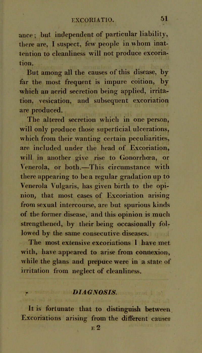 ance ; but independent of particular liability, there are, 1 suspect, few people in whom inat- tention to cleanliness will not produce excoria- tion. But among all the causes of this disease, by far the most frequent is impure coition, by which an acrid secretion being applied, irrita- tion, vesication, and subsequent excoriation are produced. The altered secretion which in one person, will only produce those superficial ulcerations, which from their wanting certain peculiarities, are included under the head of Excoriation, will in another give rise to Gonorrhoea, or Venerola, or both.—This circumstance with there appearing to be a regular gradation up to Venerola Vulgaris, has given birth to the opi- nion, that most cases of Excoriation arising from sexual intercourse, are but spurious kinds of the former disease, and this opinion is much strengthened, by their being occasionally fol- lowed by the same consecutive diseases. The most extensive excoriations 1 have met. with, have appeared to arise from connexion, while the glans and prepuce were in a state of irritation from neglect of cleanliness. DIAGNOSIS. It is fortunate that to distinguish between Excoriations arising from the different causes r: 2