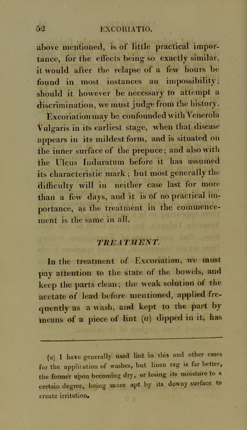 above mentioned, is of little practical impor- tance, for the effects being so exactly similar, it would after the relapse of a few hours be found in most instances an impossibility; should it however be necessary to attempt a discrimination, we must judge from the history. Excoriation may be confounded with Venerola Vulgaris in its earliest stage, when that disease appears in its mildest form, and is situated on the inner surface of the prepuce; and also with the Ulcus Induratum before it has assumed its characteristic mark ; but most generally the difficulty will in neither case last for more than a few days, and it is of no practical im- portance, as the treatment in the commence- ment is the same in all. THE A T31ENT. In the treatment of Excoriation, we must pay attention to the state of the bowels, and keep the parts clean; the weak solution of the acetate of lead before mentioned, applied fre- quently as a w ash, and kept to the part by means of a piece of lint (a.) dipped in it, has (a) I have generally used lint in ibis and other cases for the application of washes, but linen rag is far better, the former upon becoming dry, or losing its moisture to a certain degree, being more apt by its downy surface to create irritation.