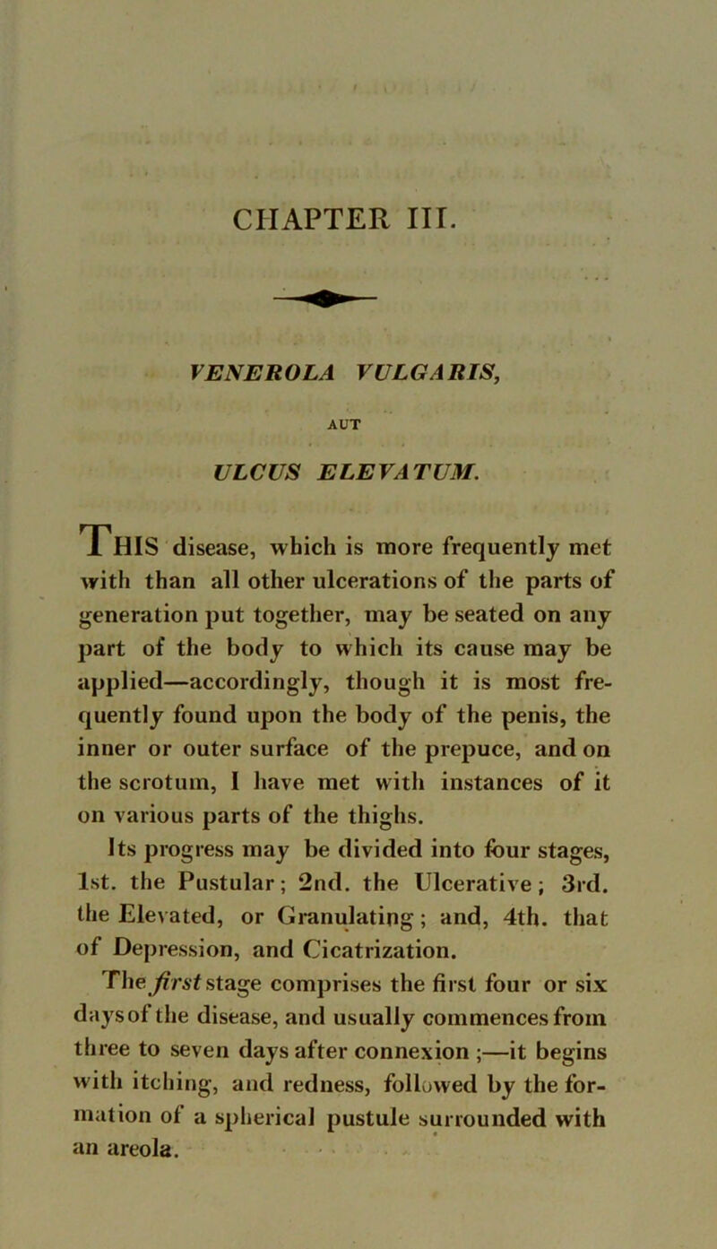 VE NERO LA VULGARIS, AUT ULCUS ELEVATUM. This disease, which is more frequently met with than all other ulcerations of the parts of generation put together, may be seated on any part of the body to which its cause may be applied—accordingly, though it is most fre- quently found upon the body of the penis, the inner or outer surface of the prepuce, and on the scrotum, I have met with instances of it on various parts of the thighs. Its progress may be divided into four stages, 1st. the Pustular; 2nd. the Ulcerative; 3rd. the Elevated, or Granulating; and, 4th. that of Depression, and Cicatrization. The first stage comprises the first four or six days of the disease, and usually commences from three to seven days after connexion ;—it begins with itching, and redness, followed by the for- mation of a spherical pustule surrounded with an areola.