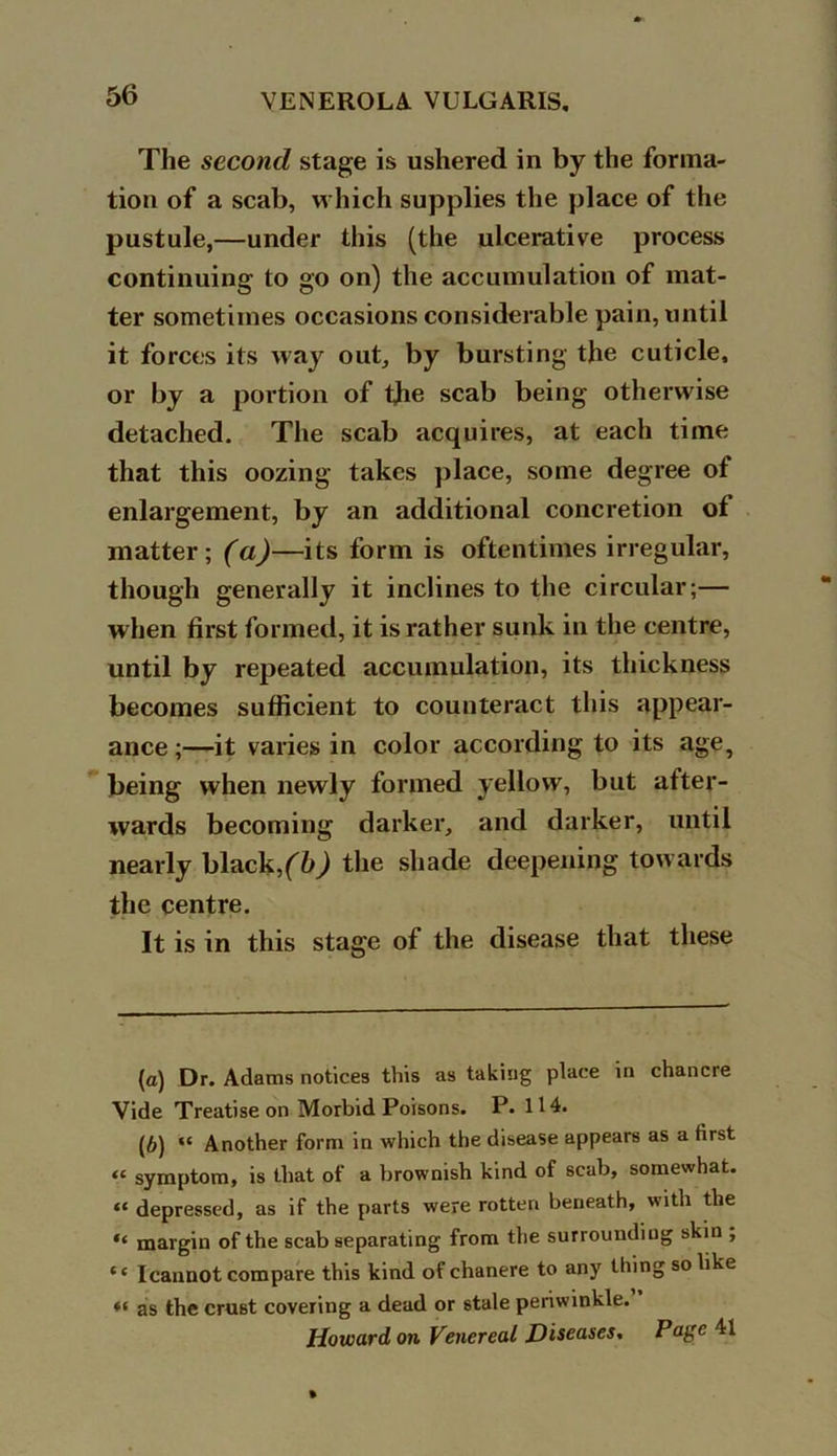 The second, stage is ushered in by the forma- tion of a scab, which supplies the place of the pustule,—under this (the ulcerative process continuing to go on) the accumulation of mat- ter sometimes occasions considerable pain, until it forces its way out, by bursting the cuticle, or by a portion of the scab being otherwise detached. The scab acquires, at each time that this oozing takes place, some degree of enlargement, by an additional concretion of matter; (a)—its form is oftentimes irregular, though generally it inclines to the circular;— when first formed, it is rather sunk in the centre, until by repeated accumulation, its thickness becomes sufficient to counteract this appear- ance ;—it varies in color according to its age? being when newly formed yellow, but after- wards becoming darker, and darker, until nearly black,(b) the shade deepening towards the centre. It is in this stage of the disease that these (а) Dr. Adams notices this as taking place in chancre Vide Treatise on Morbid Poisons. P. 114. (б) “ Another form in which the disease appears as a first “ symptom, is that of a brownish kind of scab, somewhat. “ depressed, as if the parts were rotten beneath, with the “ margin of the scab separating from the surroundiug skin ; * ‘ Icannot compare this kind of chanere to any thing so like *< as the crust covering a dead or stale periwinkle. Howard on Venereal Diseases% Page 41