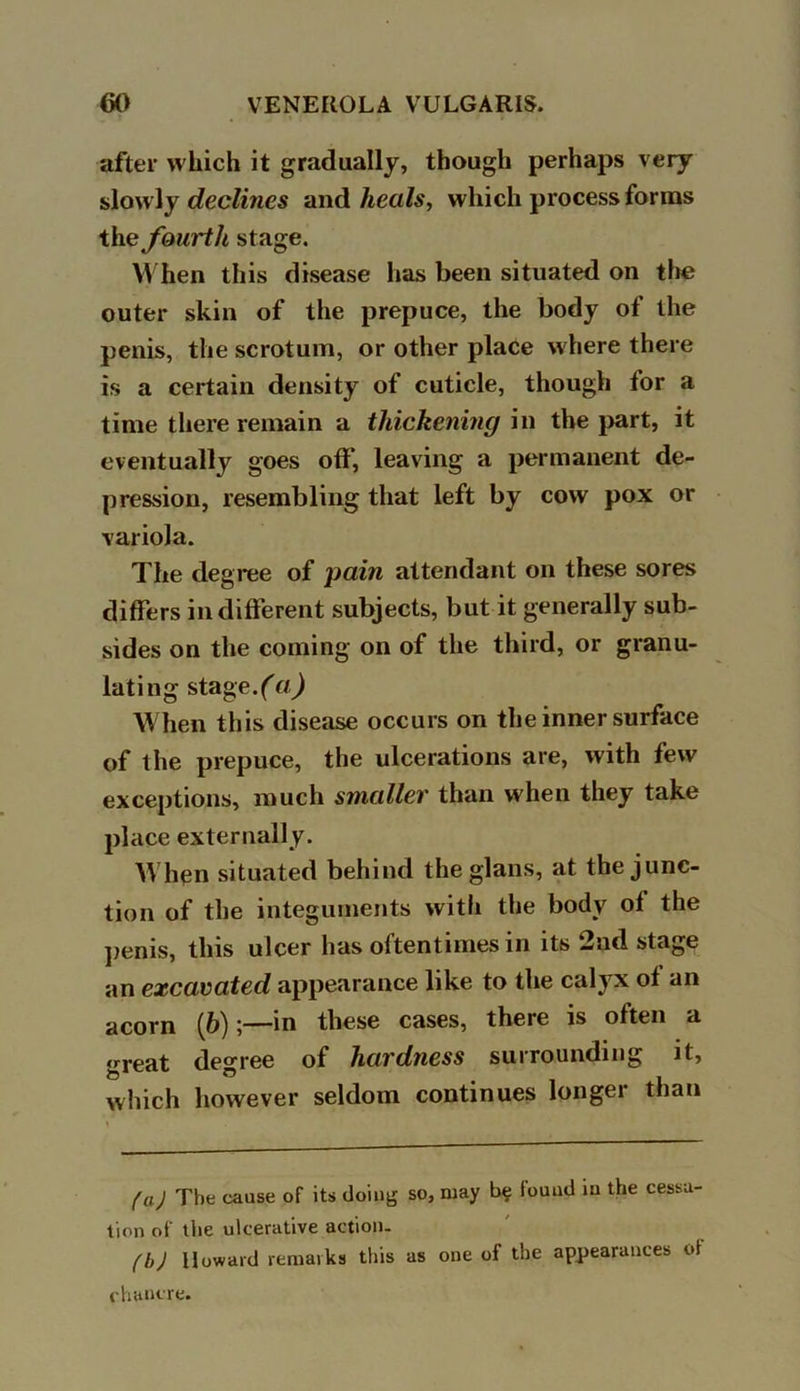 after which it gradually, though perhaps very slowly declines and heals, which process forms the fourth stage. When this disease has been situated on the outer skin of the prepuce, the body of the penis, the scrotum, or other place where there is a certain density of cuticle, though for a time there remain a thickening in the part, it eventually goes off, leaving a permanent de- pression, resembling that left by cow pox or variola. The degree of pain attendant on these sores differs indifferent subjects, but it generally sub- sides on the coming on of the third, or granu- lating stage. (a) When this disease occurs on the inner surface of the prepuce, the ulcerations are, with few exceptions, much smaller than when they take place externally. When situated behind the glans, at the junc- tion of the integuments with the body ol the penis, this ulcer has oftentimes in its 2nd stage an excavated appearance like to the calyx of an acorn (6)in these cases, there is often a great degree of hardness surrounding it, which however seldom continues longer than (a.) The cause of its doing so, may found in the cessa- tion of the ulcerative action. (b) Howard remarks this as one of the appearances ot chancre.