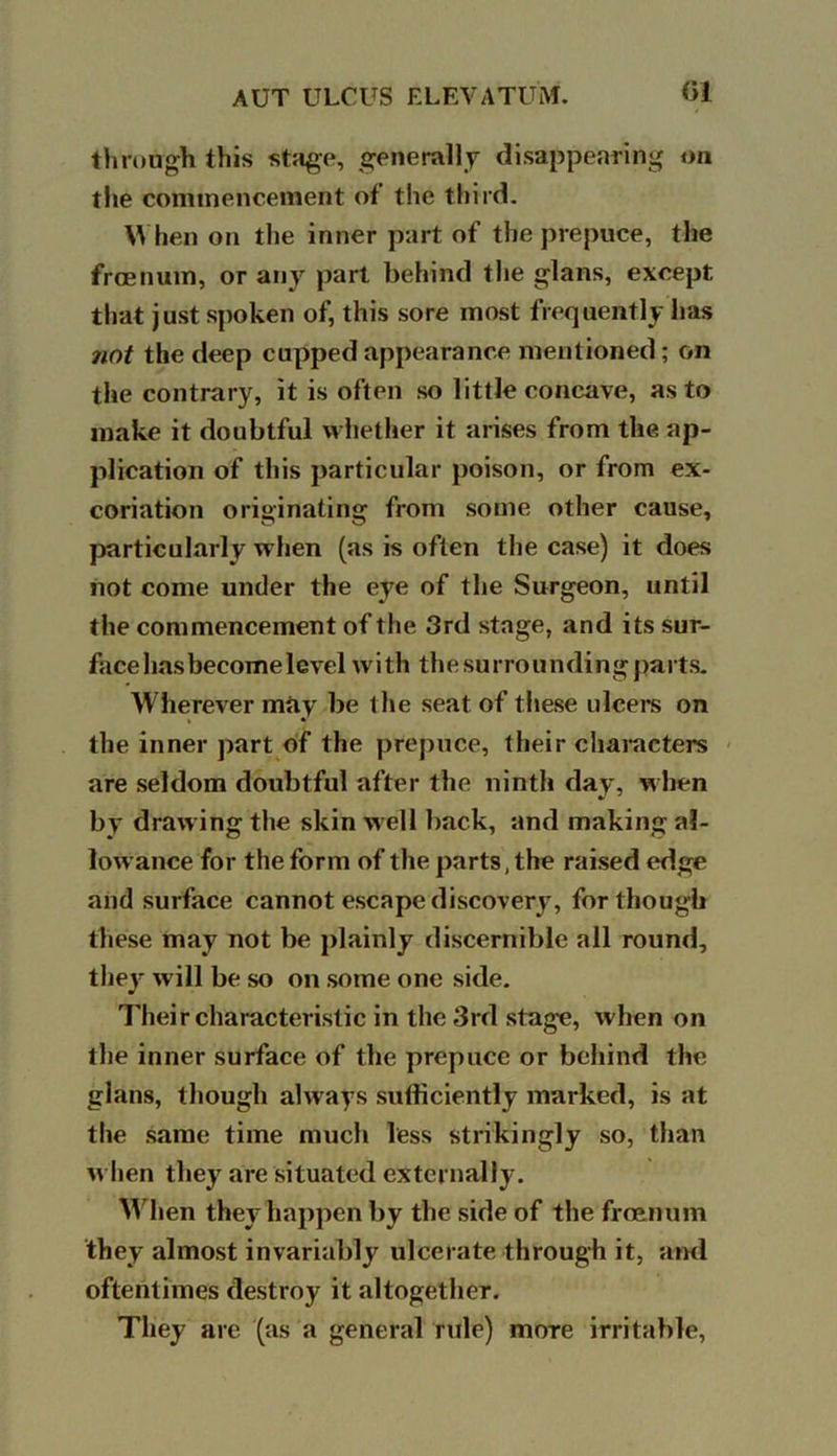 through this stage, generally disappearing on the commencement of the third. When on the inner part of the prepuce, the frcenum, or any part behind the glans, except that just spoken of, this sore most frequently has not the deep cupped appearance mentioned; on the contrary, it is often so little concave, as to make it doubtful whether it arises from the ap- plication of this particular poison, or from ex- coriation originating from some other cause, particularly when (as is often the case) it does not come under the eye of the Surgeon, until the commencement of the 3rd stage, and its sur- face has become level with the surrounding parts. Wherever may be the seat of these ulcere on the inner part of the prepuce, their characters are seldom doubtful after the ninth day, when by drawing the skin well back, and making al- lowance for the form of the parts, the raised edge and surface cannot escape discovery, for though these may not be plainly discernible all round, they will be so on some one side. Their characteristic in the 3rd stage, when on the inner surface of the prepuce or behind the glans, though always sufficiently marked, is at the same time much less strikingly so, than when they are situated externally. When they happen by the side of the froenum they almost invariably ulcerate through it, and oftentimes destroy it altogether. They are (as a general rule) more irritable,