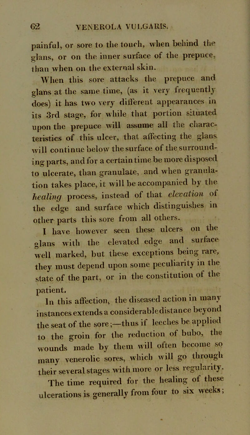 painful, or sore to the touch, when behind the crlans, or on the inner surface of the prepuce, than when on the external skin. When this sore attacks the prepuce and glans at the same time, (as it very frequently does) it has two very different appearances in its 3rd stage, for while that portion situated upon the prepuce will assume all the charac- teristics of this ulcer, that affecting the glans will continue below the surface of the surround- ing parts, and for a certain time be more disposed to ulcerate, than granulate, and when granula- tion takes place, it will be accompanied by the liealinq process, instead of that elevation of the edo-e and surface which distinguishes in other parts this sore from all others. I have however seen these ulcers on the glans with the elevated edge and surface well marked, but these exceptions being rare, they must depend upon some peculiarity in the state of the part, or in the constitution ol the patient. In this affection, the diseased action m many instances extends a considerable distance beyond the seat of the sorethus if leeches be applied to the groin for the reduction of bubo, the wounds made by them will often become so many venerolic sores, which w ill go through their several stages with more or less regularity. The time required for the healing of these ulcerations is generally from four to six weeks;