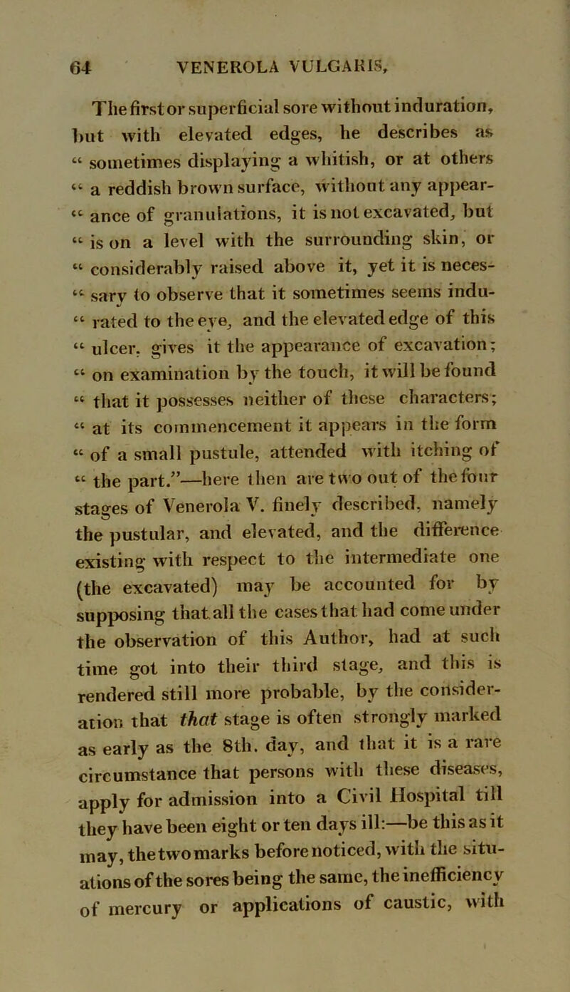 The first or superficial sore without induration, hut with elevated edges, he describes as “ sometimes displaying a whitish, or at others « a reddish brown surface, without any appear- “ ance of granulations, it is not excavated, but “is on a level with the surrounding skin, or « considerably raised above it, yet it is neces- “ sarv to observe that it sometimes seems indu- “ rated to the eve, and the elevated edge of this “ ulcer, gives it the appearance of excavation; “ on examination by the touch, it will be found “ that it possesses neither of these characters; « at its commencement it appears in the form “ of a small pustule, attended with itching of “ the part.”—here then are two out of the four stages of Venerola V. finely described, namely the pustular, and elevated, and the difference existing with respect to the intermediate one (the excavated) may be accounted for by supposing that all the casesthathad come under the observation of this Author, had at such time got into their third stage, and this is rendered still more probable, by the consider- ation that that stage is often strongly marked as early as the 8th. day, and that it is a rare circumstance that persons with these diseases, apply for admission into a Civil Hospital till they have been eight or ten days ill:—be this as it may, the two marks before noticed, with the situ- ations of the sores being the same, the inefficiency of mercury or applications of caustic, with