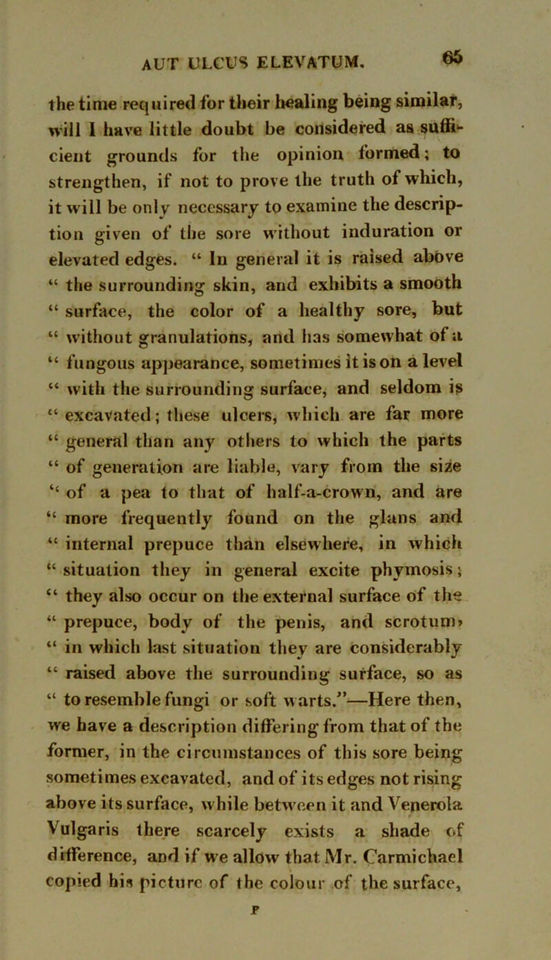 the time required for their healing being similar, will 1 have little doubt be considered as suffi*- cient grounds for the opinion formed; to strengthen, if not to prove the truth of which, it will be only necessary to examine the descrip- tion given of the sore without induration or elevated edges. “ In general it is raised above “ the surrounding skin, and exhibits a smooth “ surface, the color of a healthy sore, but “ without granulations, and has somewhat of a “ fungous appearance, sometimes it is on a level “ with the surrounding surface, and seldom is “ excavated; these ulcers, which are far more “ general than any others to which the parts “ of generation are liable, vary from the size “ of a pea to that of half-a-crown, and are “ more frequently found on the glans and “ internal prepuce than elsewhere, in which “ situation they in general excite phymosis; “ they also occur on the external surface of the “ prepuce, body of the penis, and scrotum? “ in which last situation they are considerably “ raised above the surrounding surface, so as “ to resemble fungi or soft warts.”—Here then, we have a description differing from that of the former, in the circumstances of this sore being sometimes excavated, and of its edges not rising above its surface, while betw een it and Venerola Vulgaris there scarcely exists a shade of difference, and if we allow that Mr. Carmichael copied his picture of the colour of the surface,