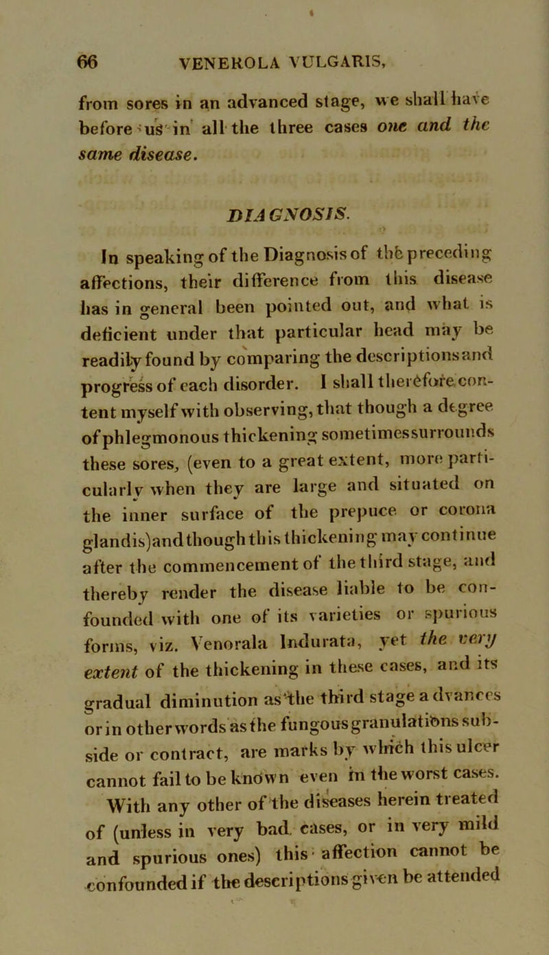from sores in an advanced stage, we shall have before'US'in all the three cases one and the same disease. DIA GNOSIS. T> In speaking of the Diagnosis of thhpreceding affections, their difference from this disease has in general been pointed out, and what is deficient under that particular head may be readily found by comparing the descriptions and progress of each disorder. I shall therefore con- tent myself with observing, that though a degree of phlegmonous thickening sometimessurrounds these sores, (even to a great extent, moreparti- cularlv when they are large and situated on the inner surface of the prepuce, or cotona glandis)andthough this thickening may continue after the commencement of the third stage, and thereby render the disease liable to be con- founded with one of its varieties or ^puiious forms, viz. Yenorala Indurata, yet the eciy extent of the thickening in these cases, and its gradual diminution as the third stage advances orin other words as the fungous granulations sub- side or contract, are marks by which this ulcer cannot fail to be known even in the worst cases. With any other of the diseases herein treated of (unless in very bad. cases, or in very mild and spurious ones) this - affection cannot be confounded if the descriptions given be attended