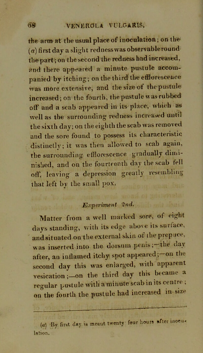 the arm at the usual place of inoculation; on the (a) first day a slight red ness was observable round the-part; on the second the redness had increased, and there appeared a minute pustule accom- panied by itching; on the third the efflorescence was more extensive, and the size of the pustule increased; on the fourth, the pustule was rubbed off and a scab appeared in its place, which as well as the surrounding redness increased untit the sixth day; on the eighth the scab wras removed and the sore found to possess its characteristic distinctly; it was then allowed to scab again, the surrounding efflorescence gradually dimi- nished, and on the fourteenth day the scab fell off, leaving a depression greatly resembling that left by the small pox. Experiment 2nd. Matter from a well marked sore, of eight days standing, with its edge above its surface, and situated on the externa! skin oi the prepuce, was inserted into the dorsum penis ;-the day after, an inflamed itchy spot appeared; on the second day this was enlarged, with apparent vesication ;—on the third day this became a regular pustule with a minute scab in its centre , on°the fourth the pustule had increased in size (a1) By fust day is meaut twenty four hours after moeu lation.