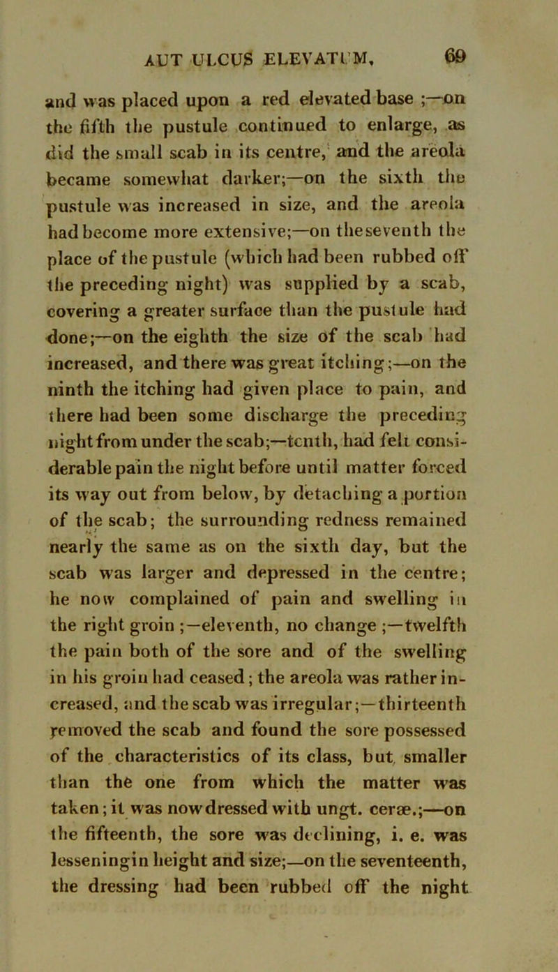 and was placed upon a red elevated base ;—on the fifth the pustule continued to enlarge, as did the small scab in its centre, and the areola became somewhat darker;—on the sixth the pustule was increased in size, and the areola had become more extensive;—on theseventh the place of the pustule (which had been rubbed off the preceding night) was supplied by a scab, covering a greater surface than the pustule had done;—on the eighth the size of the scab had increased, and there was great itching;—on the ninth the itching had given place to pain, and there had been some discharge the preceding night from under the scab;—tenth, had fell consi- derable pain the night before until matter forced its way out from below', by detaching a portion of the scab; the surrounding redness remained nearly the same as on the sixth day, but the scab was larger and depressed in the centre; he now complained of pain and swelling in the right groin eleventh, no change ;—twelfth the pain both of the sore and of the swelling in his groin had ceased; the areola was rather in- creased, and the scab w as irregular;—thirteenth removed the scab and found the sore possessed of the characteristics of its class, but, smaller than the one from which the matter was taken; it was nowdressed w ith ungt. cerae.;—on the fifteenth, the sore w'as declining, i. e. was lesseningin height and size;—on the seventeenth, the dressing had been rubbed off the night