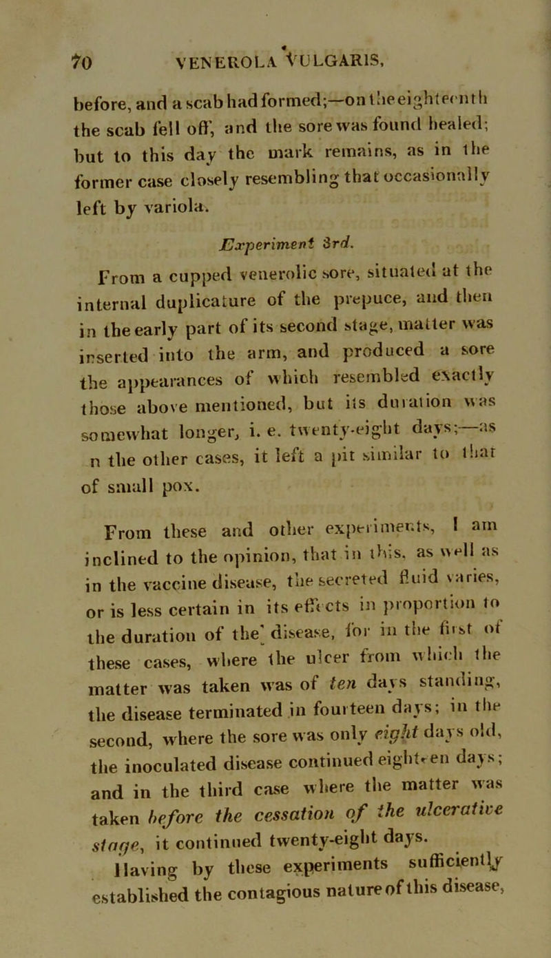 before, and a scab had formed;—on iheeighternth the scab fell off, and the sore was found healed; but to this day the mark remains, as in the former case closely resembling that occasionally left by variola. Experiment 3rd. From a cupped venerolic sore, situated at the internal duplicature of the prepuce, and then in the early part of its second stage, matter was inserted into the arm, and produced a sore the appearances of which resembled exactly those above mentioned, but its duration was somewhat longer, i. e. twenty-eight days;—as n the other cases, it left a pit similar to that of small pox. From these and other experiments, I am inclined to the opinion, that in this, as well as in the vaccine disease, the secreted fluid varies, or is less certain in its effects in proportion to the duration of the' disease, for in the first of these cases, where the ulcer from which the matter was taken was of ten days standing, the disease terminated in fourteen days; in the second, where the sore was only eight days old, the inoculated disease continued eighteen days; and in the third case where the matter was taken before the cessation of the ulcerative singe, it continued twenty-eight days. Having by these experiments sufficiently established the contagious nature of this disease,