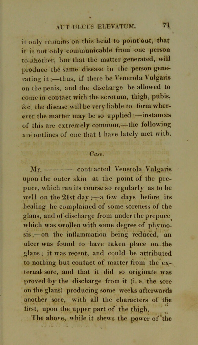 n it only remains on this head to point out^ that it is not only communicable from one person to-jahother, but that the matter generated, will produce the same disease in the person gene- rating it;—thus, if there be Venerola Vulgaris on the penis, and the discharge be allowed to come in contact with the scrotum, thigh, pubis, 8<c. the disease will be very liable to form wher- ever the matter may be so applied ;—instances of this are extremely common,—the following are outlines of one that l have lately met with. Case. Mr. contracted Venerola Vulgaris upon the outer skin at the point of the pre- puce, which ran its course so regularly as to be well on the 21st day a few days before its healing he complained of some soreness of the glans, and of discharge from under the prepuce which was swollen with some degree of phyino- sis;—on the inflammation being reduced, an ulcer was found to have taken place on the glans; it was recent, and could be attributed to nothing but contact of matter from the ex- ternal sore, and that it did so originate was proved by the discharge from it (i. e. the sore on the glanS) producing some w eeks afterwards another sore, with all the characters of the first, upon the upper part of the thigh. The above, w hile it shew s the power of'the