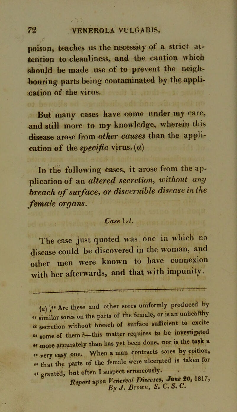 7 . poison, teaches us the necessity of a strict at- tention to cleanliness, and the caution which should be made use of to prevent the neigh- bouring parts being contaminated by the appli- cation of the virus. But many cases have come under my care, and still more to my knowledge, wherein this disease arose from other causes than the appli- cation of the specific virus, (a) In the following cases, it arose from the ap- plication of an altered secretion, without any breach of surface, or discernible disease in the female organs. Case hit. The case just quoted was one in which no disease could be discovered in the woman, and other men were known to have connexion with her afterwards, and that with impunity. (a) Are these and other sores uniformly produced by « similar sores on the parts of the female, or is an unhealthy « secretion without breach of surface sufficient to excite « BOme of them ?—this matter requires to be investigated « more accurately than has yet been done, nor is the task a •« very easy one. When a man contracts sores by coition, that the parts of the female were ulcerated is taken for « granted, bat often I suspect erroneously. jReport upon Venereal Diseases, June 90, 1817, By J. Brown, S, C. o. C.