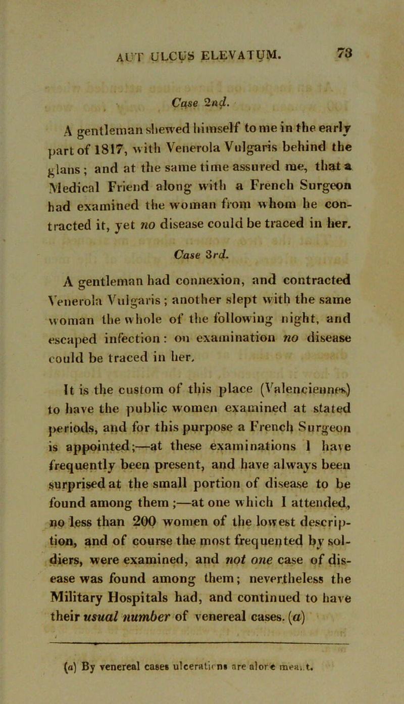 Case 2nd. A gentleman shewed liimself to me in the early part of 1817, -with Venerola Vulgaris behind the glans ; and at the same time assured me, that a Medical Friend along with a French Surgeon had examined the woman from whom he con- tracted it, yet no disease could be traced in her. Case 3rd. A gentleman had connexion, and contracted Venerola Vulgaris ; another slept with the same woman the whole of the following night, and escaped infection: on examination no disease could be traced in her. It is the custom of this place (Valenciennes) to have the public women examined at stated periods, and for this purpose a French Surgeon is appointed;—at these examinations 1 have frequently been present, and have always been surprised at the small portion of disease to be found among them ;—at one which I attended, no less than 200 women of the lowest descrip- tion, and of course the most frequented by sol- diers, were examined, and not one case of dis- ease was found among them; nevertheless the Military Hospitals had, and continued to have their usual number of venereal cases, (a) [a) By venereal cases ulceraticns arealore meait.