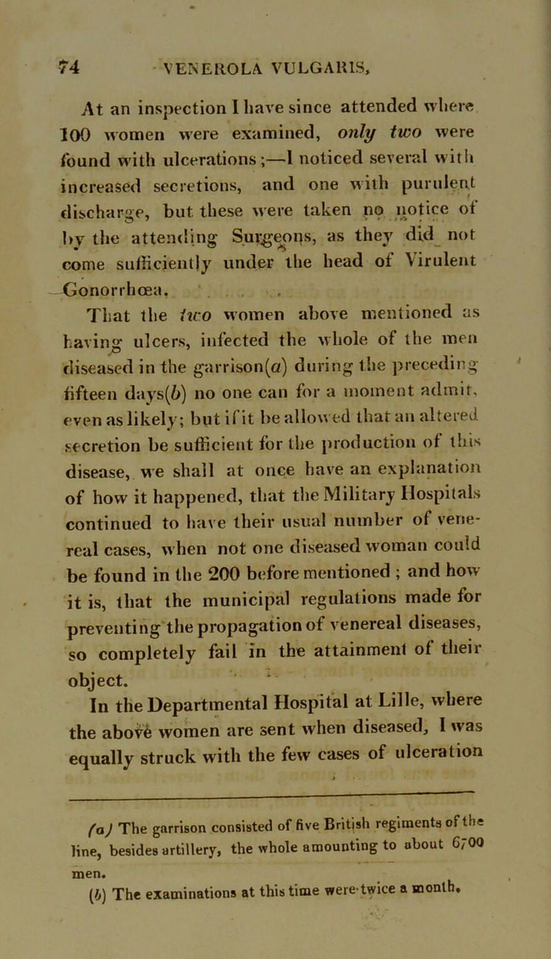 At an inspection I have since attended where 100 women were examined, only two were found with ulcerations ;—1 noticed several with increased secretions, and one with purulent discharge, but. these were taken no notice of 1>V the attending Sui^eons, as they did not come sufficiently under the head ot Virulent Gonorrhoea, That the iuo women above mentioned as having ulcers, infected the whole of the men diseased in the garrison(a) during the preceding fifteen days(6) no one can for a moment admit, even as likely; but i( it be allowed that an altered secretion be sufficient for the production of this disease, we shall at once have an explanation of how it happened, that the Military Hospitals continued to have their usual number of vene- real cases, when not one diseased woman could be found in the 200 before mentioned ; and how it is, that the municipal regulations made for preventing the propagation of venereal diseases, so completely fail in the attainment of their object. In the Departmental Hospital at Lille, where the abov£ women are sent when diseased, I was equally struck with the few cases of ulceration (a) The garrison consisted of five British regiments ofth: line, besides artillery, the whole amounting to about 6700 men. (/,) The examinations at this time were-twice a month.