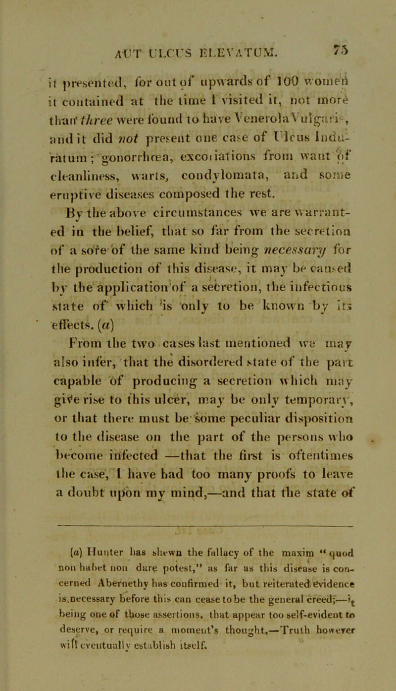 it presented, for out of upwards of 100 womert it contained at the time l visited it, not mor£ than' three were found to have VenerolaVulgafi , audit did not present one case of I leus lndu- ratum- gonorrhoea, excoiiations from want of cleanliness, warts, condylomata, and some eruptive diseases composed the rest. Hv the above circumstances we are warrant- ed in the belief, that so far from the secretion of a sore of the same kind being necessary for the production of this disease, it may be caused bv the application of a set: ret ion, the infectious slate of' which ;is only to be known by its effects. («) From the two cases last mentioned we may also infer, that the disordered state of the part capable of producing a secretion which may gitfe rise to this ulcer, may be only temporary, or that there must be some peculiar disposition to the disease on the part of the persons who become infected —that the first is oftentimes the case, l have had too many proofs to leave a doubt upon my mind,—and that the state of (a) Hunter lias shewn the fallacy of the maxim “quod non haliet non dare potest,” as far as this disease is con- cerned Abernethy has confirmed it, but reiterated evidence is.necessary before this can cease to be the general creed;— being one of those assertions, that appear too self-evident to deserve, or require a moment’s thought,—Truth however wifi eventually establish itself.