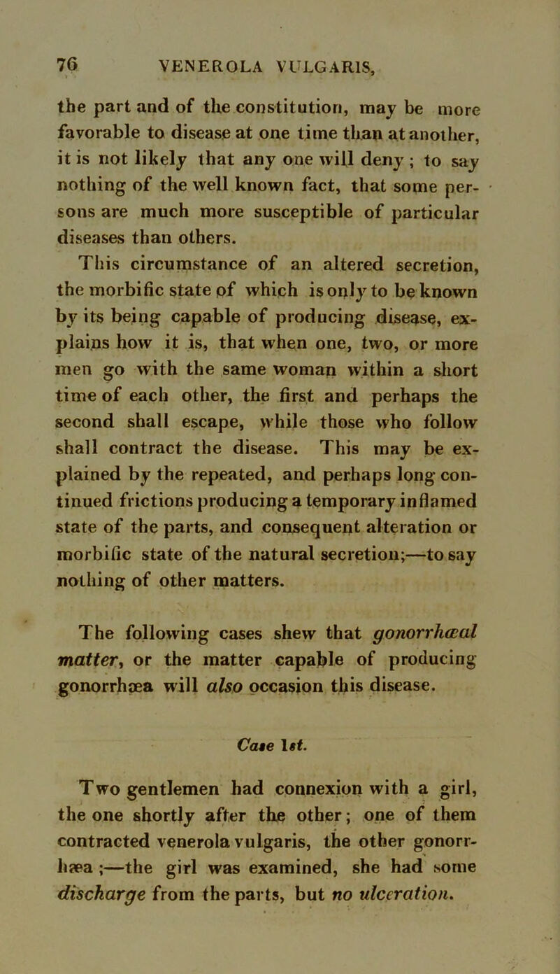 the part and of the constitution, may be more favorable to disease at one time than at another, it is not likely that any one will deny ; to say nothing of the well known fact, that some per- sons are much more susceptible of particular diseases than others. This circumstance of an altered secretion, the morbific state pf which is only to be known by its being capable of producing disease, ex- plains how it is, that when one, two, or more men go with the same woman within a short time of each other, the first and perhaps the second shall escape, while those who follow shall contract the disease. This may be ex- plained by the repeated, and perhaps long con- tinued frictions producing a temporary inflamed state of the parts, and consequent alteration or morbific state of the natural secretion;—to say nothing of other matters. The following cases shew that gonorrhoeal matter, or the matter capable of producing gonorrhoea will also occasion this disease. Cate l#f. Two gentlemen had connexion with a girl, the one shortly after the other; one of them contracted venerola vulgaris, the other gonorr- hea ;—the girl was examined, she had some discharge from the parts, but no tdecration.