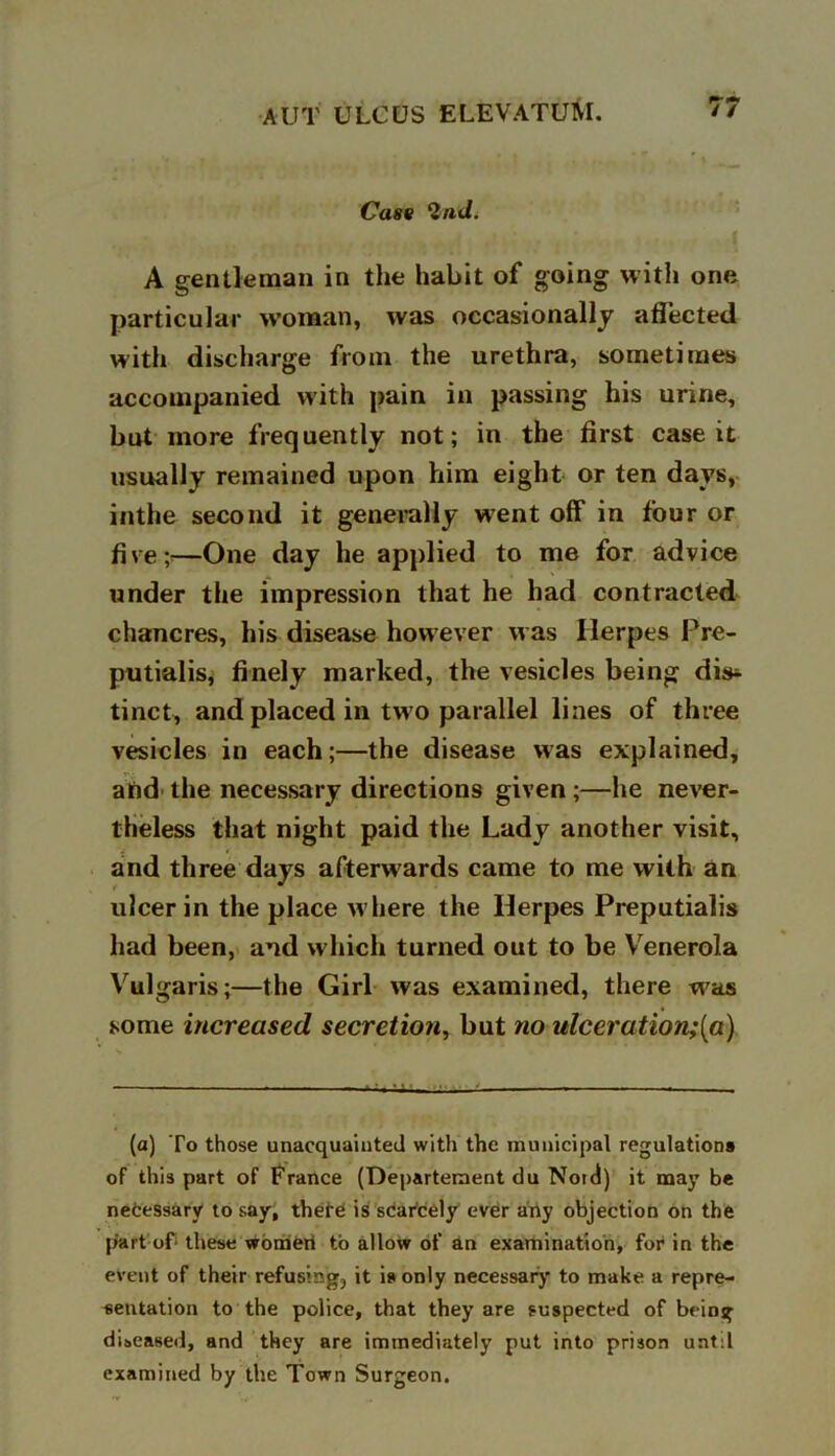 Cast 2nd. A gentleman in the habit of going with one particular woman, was occasionally affected with discharge from the urethra, sometimes accompanied with pain in passing his urine, but more frequently not; in the first case it usually remained upon him eight or ten days, inthe second it generally went off in four or five;*—One day he applied to me for advice under the impression that he had contracted chancres, his disease however was Herpes Pre- putialis, finely marked, the vesicles being dk* tinct, and placed in tw o parallel lines of three vesicles in each;—the disease was explained, ahd the necessary directions given ;—he never- theless that night paid the Lady another visit, and three days afterwards came to me with an ulcer in the place where the Herpes Preputialis had been, and which turned out to be Venerola Vulgaris;—the Girl was examined, there was some increased secretion, but no ulceration;[a) (a) To those unacquainted with the municipal regulation* of this part of France (Departeraent du Nord) it may be necessary to say, there is scarcely ever any objection on the part of* these women to allow of an examination, for in the event of their refusing, it is only necessary to make a repre- sentation to the police, that they are suspected of being diseased, and they are immediately put into prison until examined by the Town Surgeon.