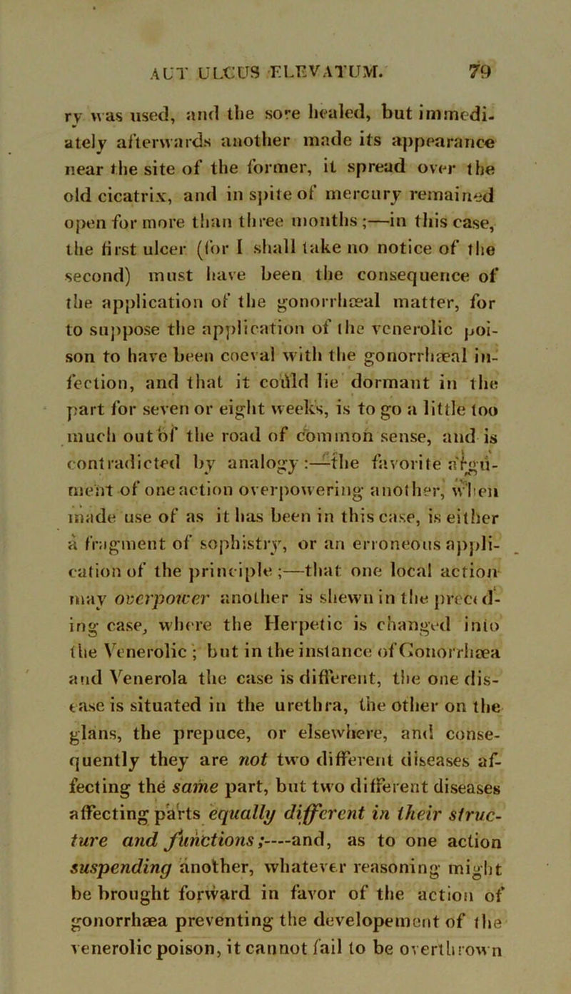 rv was used, and the sore healed, but immedi- ately afterwards another made its appearance near the site of the former, it spread over the old cicatrix, and in spite of mercury remained open for more than three months;—in this case, the best ulcer (for 1 shall take no notice of the second) must have been the consequence of the application of the gonorrhoeal matter, for to suppose the application of the vcnerolic poi- son to have been coeval with the gonorrhoeal in- fection, and that it could lie dormant in tlie part for seven or eight weeks, is to go a little too much out of the road of common sense, and is contradicted by analogy the favorite argu- ment of one action overpowering another, when made use of as it has been in this case, is either a fragment of sophistry, or an erroneous appli- cation of the principle;—that one local action may overpower another is shewn in the prec< cl- ing case, where the Herpetic is changed into the Vcnerolic ; but in the instance of Conorrlieea and Venerola the case is different, the one dis- ease is situated in the urethra, the other on the glans, the prepuce, or elsewhere, and conse- quently they are tiot two different diseases af- fecting the same part, but two different diseases affecting parts equally different in their struc- ture and Junctions;—and, as to one action suspending another, whatever reasoning might be brought forward in favor of the action of gonorrhsea preventing the developement of the venerolic poison, it cannot fail to be overthrown