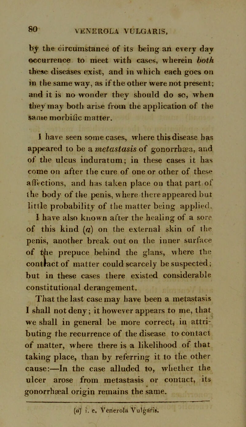 by the circumstance of its being an every day occurrence to meet with cases, wherein both these diseases exist, and in which each goes on in the same way, as if the other were not present; and it is no wonder they should do so, when they may both arise from the application of the same morbific matter. 1 have seen some cases, where this disease has appeared to be a metastasis of gonorrhcea, and of the ulcus induratum; in these cases it has come on after the cure of one or other of these affections, and has taken place on that part of the body of the penis, w here there appeared but little probability of the matter being applied. 1 have also known after the healing of a sore of this kind [a) on the external skin of the penis, another break out on the inner surface of the prepuce behind the glans, where the contract of matter could scarcely be suspected; but in these cases there existed considerable constitutional derangement. That the last case may have been a metastasis I shall not deny; it however appears to me, that we shall in general be more correct, in attri- buting the recurrence of the disease to contact of matter, where there is a likelihood of that taking place, than by referring it to the other cause:—In the case alluded to, whether the ulcer arose from metastasis or contact, its gonorrhseal origin remains the same. . > * r (a) i. e, Venerola Vulgaris.