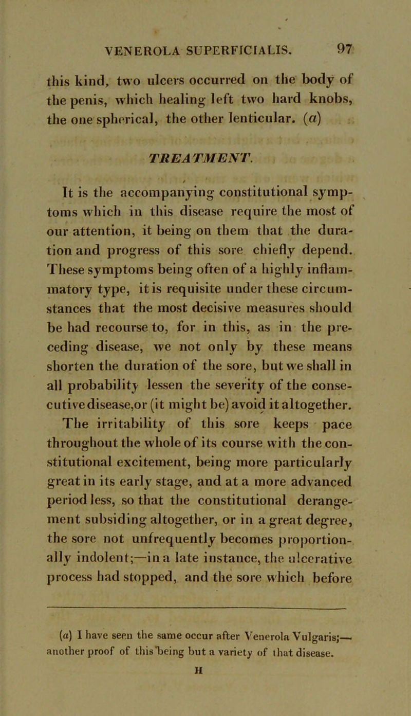 this kind, two ulcers occurred on the body of the penis, which healing-left two hard knobs, the one spherical, the other lenticular, (a) TREATMENT. * It is the accompanying constitutional symp- toms which in this disease require the most of our attention, it being on them that the dura- tion and progress of this sore chiefly depend. These symptoms being often of a highly inflam- matory type, it is requisite under these circum- stances that the most decisive measures should be had recourse to, for in this, as in the pre- ceding disease, we not only by these means shorten the duration of the sore, but we shall in all probability lessen the severity of the conse- cutive disease,or (it might be) avoid it altogether. The irritability of this sore keeps pace throughout the whole of its course with the con- stitutional excitement, being more particularly great in its early stage, and at a more advanced period less, so that the constitutional derange- ment subsiding altogether, or in a great degree, the sore not unfrequently becomes proportion- ally indolent;—in a late instance, the ulcerative process had stopped, and the sore which before (a) I have seen the same occur after Venerola Vulgaris;— another proof of this*being but a variety of that disease. H