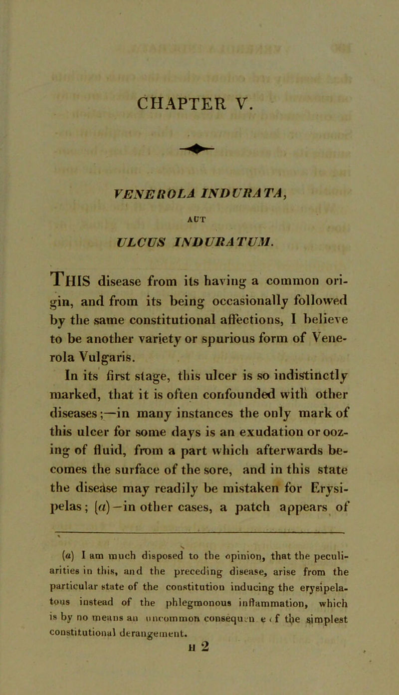 CHAPTER V. VENEROLA INDURATA, ACT ULCUS INDURATUM. This disease from its having a common ori- gin, and from its being occasionally followed by the same constitutional affections, I believe to be another variety or spurious form of Vene- rola Vulgaris. In its first stage, this ulcer is so indistinctly marked, that it is often confounded with other diseases;—in many instances the only mark of this ulcer for some days is an exudation or ooz- ing of fluid, from a part which afterwards be- comes the surface of the sore, and in this state the disease may readily be mistaken for Erysi- pelas; (a) —in other cases, a patch appears of (a) I am much disposed to the opinion, that the peculi- arities in this, and the preceding disease, arise from the particular state of the constitution inducing the erysipela- tous instead of the phlegmonous inflammation, which is by no means an uncommon consequtn e < f t’pe simplest constitutional derangement. H 2