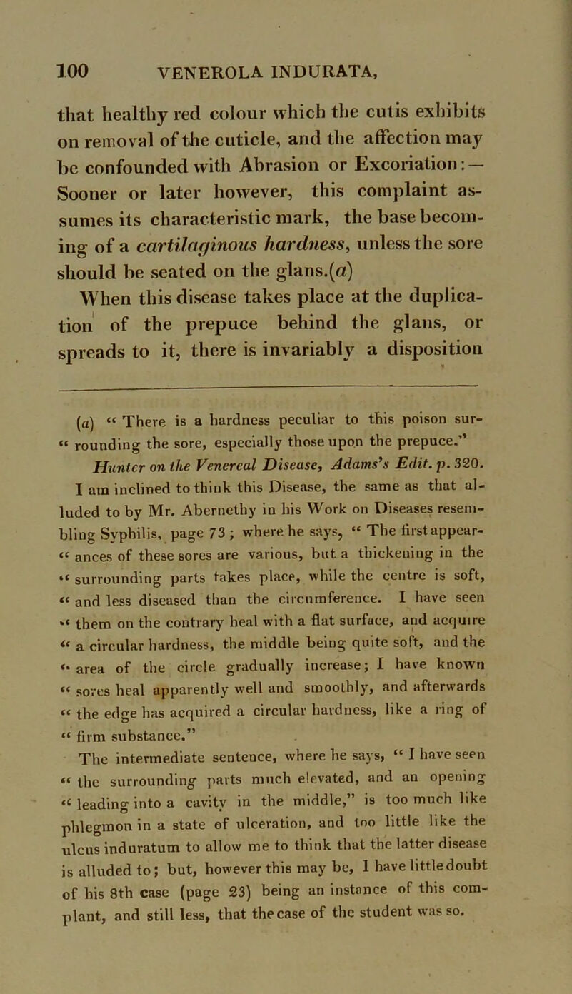 that healthy red colour which the cutis exhibits on removal of the cuticle, and the affection may be confounded with Abrasion or Excoriation: — Sooner or later however, this complaint as- sumes its characteristic mark, the base becom- ing of a cartilaginous hardness, unless the sore should be seated on the glans.(a) When this disease takes place at the duplica- tion of the prepuce behind the glans, or spreads to it, there is invariably a disposition (a) “ There is a hardness peculiar to this poison sur- “ rounding the sore, especially those upon the prepuce.’’ Hunter on the Venereal Disease, Adams's Edit. p. 320. I am inclined to think this Disease, the same as that al- luded to by Mr. Abernethy in his Work on Diseases resem- bling Syphilis, page 73 ; where he says, “ The firstappear- “ ances of these sores are various, but a thickening in the *i surrounding parts takes place, while the centre is soft, “ and less diseased than the circumference. I have seen them on the contrary heal with a flat surface, and acquire ‘c a circular hardness, the middle being quite soft, and the ‘•area of the circle gradually increase; I have known “ sores heal apparently well and smoothly, and afterwards “ the edge has acquired a circular hardness, like a ring of “ firm substance.” The intermediate sentence, where he says, “ I have seen “ the surrounding- parts much elevated, and an opening « leading into a cavity in the middle,” is too much like phlegmon in a state of ulceration, and loo little like the ulcus induratum to allow me to think that the latter disease is alluded to; but, however this may be, 1 have little doubt of his 8th case (page 23) being an instance of this com- plant, and still less, that the case of the student was so.