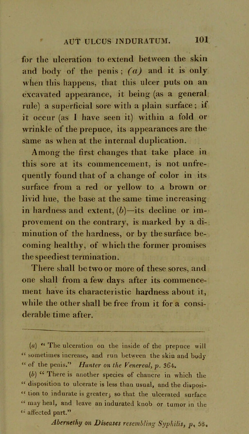 for the ulceration to extend between the skin and body of the penis; (a) and it is only when this happens, that this ulcer puts on an excavated appearance, it being (as a general rule) a superficial sore with a plain surface; if it occur (as 1 have seen it) within a fold or wrinkle of the prepuce, its appearances are the same as when at the internal duplication. Among the first changes that take place in this sore at its commencement, is not unfre- quently found that of a change of color in its surface from a red or yellow to a brown or livid hue, the base at the same time increasing- in hardness and extent, (b)—its decline or im- provement on the contrary, is marked by a di- minution of the hardness, or by the surface be- coming healthy, of which the former promises the speediest termination. There shall be two or more of these sores, and one shall from a few days after its commence- ment have its characteristic hardness about it, while the other shall be free from it for a consi- derable time after. (a) “ The ulceration on the inside of the prepuce will “ sometimes increase, and run between the skin and body “ of the penis.” Hunter on the Venereal, p. 364. (b) (( There is another species of chancre in which the “ disposition to ulcerate is less than usual, and the disposi- “ lion to indurate is greater} so that the ulcerated surface “ may heal, and leave an indurated knob or tumor in the *• affected part.” Abernethy on Discuses resembling Syphilis, p, 58,