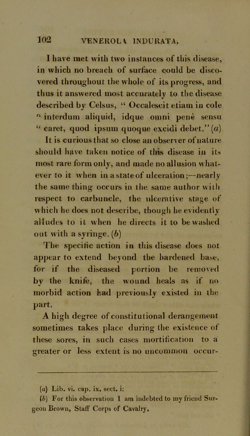 I have met with two instances of this disease, in which no breach of surface could be disco- vered throughout the whole of its progress, and thus it answered most accurately to the disease described bj? Celsus, “ Occalescit etiam in cole “ interdum aliquid, idque omni pene sensu “ caret, quod ipsum quoque excidi debet.” (a) It is curious that so close an observer of nature should have taken notice of this disease in its most rare form only, and made no allusion what- ever to it when in a state of ulceration;—nearly the same thing occurs in the same author with respect to carbuncle, the ulcerative stage of which he does not describe, though he evidently alludes to it when he directs it to be washed out with a syringe. (b) The specific action in this disease does not appear to extend beyond the hardened base, for if the diseased portion be removed by the knife, the wound heals as if no morbid action had previously existed in the part. A high degree of constitutional derangement sometimes takes place during the existence of these sores, in such cases mortification to a greater or less extent is no uncommon occur- (a) Lib. vi. cap. ix. sect, i: lb) For this observation I am indebted to my friend Sur- geon Brown, Staff Corps of Cavalry,