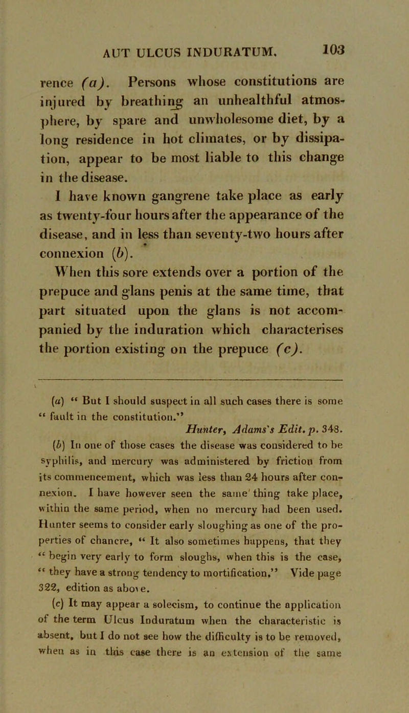 rence (a). Persons whose constitutions are injured by breathing an unhealthful atmos- phere, by spare and unwholesome diet, by a long residence in hot climates, or by dissipa- tion, appear to be most liable to this change in the disease. I have known gangrene take place as early as twenty-four hours after the appearance of the disease, and in less than seventy-two hours after connexion (b). When this sore extends over a portion of the prepuce and glans penis at the same time, that part situated upon the glans is not accom- panied by the induration which characterises the portion existing on the prepuce (c). (a) “ But I should suspect in all such cases there is some “ fault in the constitution.” Hunter, Adams's Edit. p. 348. (b) In one of those cases the disease was considered to be syphilis, and mercury was administered by friction from its commencement, which was less than 24 hours after con- nexion. I have however seen the same' thing take place, within the same period, when no mercury had been used. Hunter seems to consider early sloughing as one of the pro- perties of chancre, “ It also sometimes happens, that they “ begin very early to form sloughs, when this is the case, “ they have a strong tendency to mortification.” Vide page 322, edition as abo>e. (c) It may appear a solecism, to continue the application of the term Ulcus Induratum when the characteristic is absent, but I do not see how the difficulty is to be removed, when as in tliis case there is an extension of the same